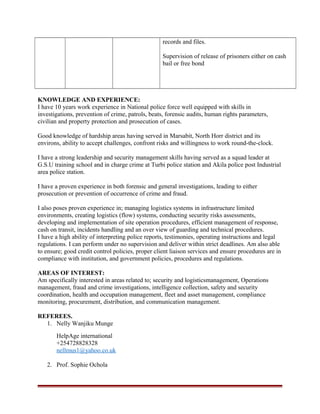 records and files.
Supervision of release of prisoners either on cash
bail or free bond
KNOWLEDGE AND EXPERIENCE:
I have 10 years work experience in National police force well equipped with skills in
investigations, prevention of crime, patrols, beats, forensic audits, human rights parameters,
civilian and property protection and prosecution of cases.
Good knowledge of hardship areas having served in Marsabit, North Horr district and its
environs, ability to accept challenges, confront risks and willingness to work round-the-clock.
I have a strong leadership and security management skills having served as a squad leader at
G.S.U training school and in charge crime at Turbi police station and Akila police post Industrial
area police station.
I have a proven experience in both forensic and general investigations, leading to either
prosecution or prevention of occurrence of crime and fraud.
I also poses proven experience in; managing logistics systems in infrastructure limited
environments, creating logistics (flow) systems, conducting security risks assessments,
developing and implementation of site operation procedures, efficient management of response,
cash on transit, incidents handling and an over view of guarding and technical procedures.
I have a high ability of interpreting police reports, testimonies, operating instructions and legal
regulations. I can perform under no supervision and deliver within strict deadlines. Am also able
to ensure; good credit control policies, proper client liaison services and ensure procedures are in
compliance with institution, and government policies, procedures and regulations.
AREAS OF INTEREST:
Am specifically interested in areas related to; security and logisticsmanagement, Operations
management, fraud and crime investigations, intelligence collection, safety and security
coordination, health and occupation management, fleet and asset management, compliance
monitoring, procurement, distribution, and communication management.
REFEREES.
1. Nelly Wanjiku Munge
HelpAge international
+254728828328
nellmus1@yahoo.co.uk
2. Prof. Sophie Ochola
 