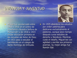 INFANCIA Y JUVENTUD Miguel fue escolarizado entre 1915 y 1916 en el centro de enseñanza «Nuestra Señora de Monserrat» y de 1918 a 1923 recibe educación primaria en las escuelas del Amor de Dios; en 1923 pasa a estudiar el bachillerato en el colegio de Santo Domingo de Orihuela. En 1925 abandonó los estudios por orden paterna para dedicarse exclusivamente al pastoreo, aunque poco tiempo después cursa estudios de derecho y literatura. Mientras cuida el rebaño, Miguel lee con agilidad y escribe sus primeros poemas. Su mejor amigo fue Ramón Sijé.  