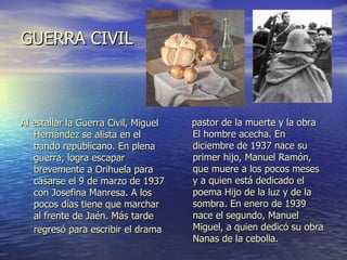 GUERRA CIVIL Al estallar la Guerra Civil, Miguel Hernández se alista en el bando republicano. En plena guerra, logra escapar brevemente a Orihuela para casarse el 9 de marzo de 1937 con Josefina Manresa. A los pocos días tiene que marchar al frente de Jaén. Más tarde regresó para escribir el drama   pastor de la muerte y la obra El hombre acecha. En diciembre de 1937 nace su primer hijo, Manuel Ramón, que muere a los pocos meses y a quien está dedicado el poema Hijo de la luz y de la sombra. En enero de 1939 nace el segundo, Manuel Miguel, a quien dedicó su obra Nanas de la cebolla. 