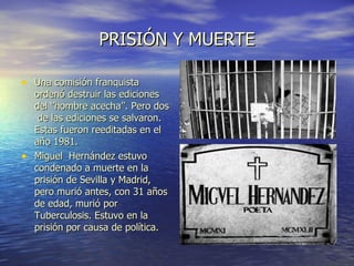 PRISIÓN Y MUERTE Una comisión franquista ordenó destruir las ediciones del ‘’hombre acecha’’. Pero dos  de las ediciones se salvaron. Estas fueron reeditadas en el año 1981. Miguel  Hernández estuvo condenado a muerte en la prisión de Sevilla y Madrid, pero murió antes, con 31 años de edad, murió por Tuberculosis. Estuvo en la prisión por causa de política. 