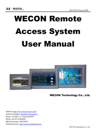 WECON PI Series HMI
WECON Technology Co., Ltd.
WECON Remote
Access System
User Manual
WECON Technology Co., Ltd.
Website: http://www.we-con.com.cn/en
Technical Support: liux@we-con.com.cn
Skype: “fcwkkj” or “Jason.chen842”
Phone: 86-591-87868869
QQ Tech Group: 465230233
Technical forum: http://wecon.freeforums.net/
 