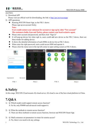 WECON PI Series HMI
2 WECON Technology Co., Ltd.
anywhere.
1) Download APP
Please visit our official web for downloading, the link is http://pre.im/weconapp
2) APP operations
 Running WECON Smart App, as the FIG 1 shows
Please sign up an account firstly;
Note:
Users could contact your salesman for account or sign up by click “New account”
The customers India, Iran and Turkey, please contact your local exclusive agent.
 Please enter account and password, and then click “Sign in”
 It will pop-up device list when sigh in, users could add new device as the FIG 2 shows, there are
three modes for adding device.
 It shows the detailed information of each HMIs in device list as FIG 3 shows
 When enter the right password, users could access HMI and operate it.
 Please click the menu icon in the top left corner to open setting screen as FIG 4 shows.
6.Safety
At this stage, WECON Cloud mounts Ali cloud server, Ali cloud is one of the best cloud platform in China.
7.Q&A
1) Q: Which model could support remote access function?
A: So far, only PI8000 and advanced could support it.
2) Q: What the methods to remote access function?
A: There are three methods to remote access function, browser and WECON Smart App.
3) Q: Shall costumers set parameters in router for remote access?
A: No, there is no need to do any settings.
 