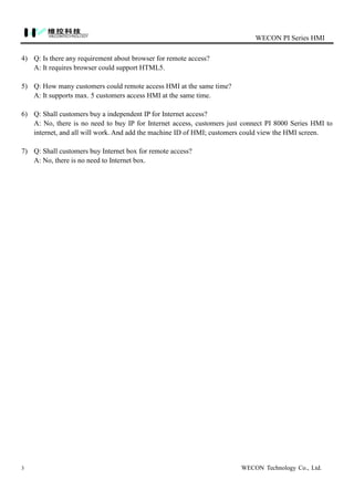 WECON PI Series HMI
3 WECON Technology Co., Ltd.
4) Q: Is there any requirement about browser for remote access?
A: It requires browser could support HTML5.
5) Q: How many customers could remote access HMI at the same time?
A: It supports max. 5 customers access HMI at the same time.
6) Q: Shall customers buy a independent IP for Internet access?
A: No, there is no need to buy IP for Internet access, customers just connect PI 8000 Series HMI to
internet, and all will work. And add the machine ID of HMI; customers could view the HMI screen.
7) Q: Shall customers buy Internet box for remote access?
A: No, there is no need to Internet box.
 