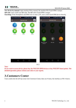 WECON PI Series HMI
6 WECON Technology Co., Ltd.
New device by manual: input machine ID by manual, the machine ID of each HMI is unique.
QR code: users could scan QR code. The QR code of each HMI is unique.
Searching: If the Smartphone and HMI were in same LAN, users could search HMI device directly.
FIG 3
Note:
If you want to access device, please buy the WECON HMI devices or buy WECON Smart points. The
detailed operation, please contact your sales or your Agents.
3.Customers Center
Users could click the left top corner into Customers Center, there are 8 items, the interface as FIG 4 shows.
 