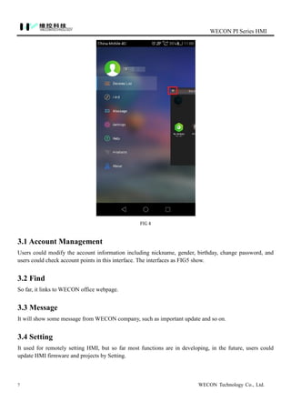 WECON PI Series HMI
7 WECON Technology Co., Ltd.
FIG 4
3.1 Account Management
Users could modify the account information including nickname, gender, birthday, change password, and
users could check account points in this interface. The interfaces as FIG5 show.
3.2 Find
So far, it links to WECON office webpage.
3.3 Message
It will show some message from WECON company, such as important update and so on.
3.4 Setting
It used for remotely setting HMI, but so far most functions are in developing, in the future, users could
update HMI firmware and projects by Setting.
 
