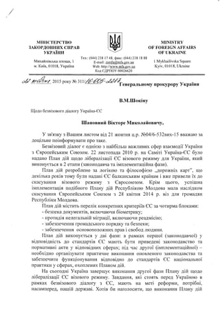 МІНІСТЕРСТВО
ЗАКОРДОННИХ СПРАВ
УКРАЇНИ
MINISTRY
OF FOREIGN AFFAIRS
OF UKRAINE
Тел.: (044)238 17 48; факс: (044)238 18 88
Михайлівська площа, 1 E-mail: zsmfa@mfa.gov.ua 1 Mykhailivska Square
m. Київ, 01018, Україна Web: http://www.mfa.gov.ua Kyiv, 01018, Ukraine
Код ЄДРПОУ 00026620
C & 2015 року № З11
--------- Генеральному прокурору України
В.М.Шокіну
Щодо безвізового діалогу Україна-ЄС
Шановний Вікторе Миколайовичу,
У зв'язку з Вашим листом від 21 жовтня ц.р. №04/6-532вих-15 вважаю за
доцільне поінформувати про таке.
Безвізовий діалог є однією з найбільш важливих сфер взаємодії України
з Європейським Союзом. 22 листопада 2010 р. на Саміті Україна-ЄС було
надано План дій щодо лібералізації ЄЄ візового режиму для України, який
виконується в 2 етапи (законодавча та імплементаційна фази).
План дій розроблено за логікою та філософією „дорожніх карт”, що
декілька років тому були надані ЄЄ балканським країнам і вже привели їх до
скасування візового режиму з Євросоюзом. Крім цього, успішна
імплементація подібного Плану дій Республікою Молдова мала наслідком
скасування Європейським Союзом з 28 квітня 2014 р. віз для громадян
Республіки Молдова.
План дій містить перелік конкретних критеріїв ЄЄ за чотирма блоками:
- безпека документів, включаючи біометрику;
- протидія нелегальній міграції, включаючи реадмісію;
- забезпечення громадського порядку та безпеки;
- забезпечення основоположних прав і свобод людини.
План дій виконується у дві фази: в рамках першої (законодавчої) у
відповідність до стандартів ЄЄ мають бути приведені законодавство та
нормативні акти у відповідних сферах; під час другої (імплементаційної) -
необхідно організувати практичне виконання оновленого законодавства та
забезпечити функціонування відповідно до стандартів ЄЄ національної
практики у сферах, охоплених Планом дій.
На сьогодні Україна завершує виконання другої фази Плану дій щодо
лібералізації ЄЄ візового режиму. Завдання, які стоять перед Україною в
рамках безвізового діалогу з ЄЄ, мають на меті реформи, потрібні,
насамперед, нашій державі. Хотів би наголосити, що виконання Плану дій
 