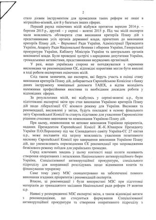 2
стало дієвим інструментом для проведення таких реформ не лише в
міграційно-візовій, але й у багатьох інших сферах.
Перший раунд оціночних місій відбувся протягом вересня 2014 р. -
березня 2015 р., другий - у серпні - жовтні 2015 р. Під час місій експерти
мали можливість обговорити стан виконання критеріїв Плану дій з
представниками усіх органів державної влади, причетних до виконання
критеріїв Плану дій, - Верховної Ради України, Адміністрації Президента
України, Апарату Ради Національної безпеки і оборони України, Генеральної
прокуратури України, Кабінету Міністрів України та центральних органів
виконавчої влади. Були проведені зустрічі з народними депутатами України,
громадськими активістами, представниками неурядових організацій.
У разі, якщо українська сторона не погоджувалася з окремими
висновками чи рекомендаціями ЄК, відповідні корективи могли бути внесені
в ході роботи експертних оціночних місій.
Слід також зазначити, що експерти, які беруть участь в оцінці стану
виконання критеріїв Плану дій, добираються Європейською Комісією з банку
даних інструменту зовнішньої допомоги ТАІЕХ, а відтак володіють
належними професійними якостями та необхідним досвідом роботи у
відповідних сферах.
За результатами місій, які відбулись у серпні-жовтні ц.р., були
підготовлені експертні звіти про стан виконання Україною критеріїв Плану
дій щодо лібералізації ЄС візового режиму для України. Висновки та
рекомендації, висловлені у звітах, будуть покладені в основу фінального
звіту Європейської Комісії та стануть підставою для ухвалення Єврокомісією
рішення стосовно виконання чи невиконання Україною Плану дій.
При цьому, невиконання чи неповне виконання Україною пріоритетів,
наданих Президентом Європейської Комісії Ж.-К. Юнкером Президенту
України П.О.Порошенку під час Сімнадцятого саміту Україна-ЄС 27 квітня
ц.р., може поставити під загрозу можливість ухвалення позитивного
висновку Європейської Комісії про завершення виконання Україною Плану
дій, що унеможливить оприлюднення ЄК рекомендації про запровадження
безвізового режиму поїздок для українських громадян.
Серед ключових завдань у цьому контексті наші колеги називають
створення оперативних і незалежних Національного антикорупційного бюро
України, Спеціалізованої антикорупційної прокуратури, спеціального
підрозділу для координації розслідувань щодо відмивання коштів та
фінансування тероризму
Саме тому увагу МЗС сконцентровано на забезпеченні повного
виконання згаданих пріоритетів і рекомендацій експертів.
Власне, ці рекомендації і були використані МЗС при підготовці
матеріалів до тринадцятого засідання Національної ради реформ 19 жовтня
Ц.р.
Наявні у розпорядженні МЗС експертні звіти, а також відповідні витяги
з рекомендаціями, що стосуються формування Спеціалізованої
антикорупційної прокуратури та створення оперативного підрозділу з
 