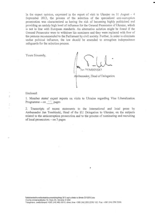 In the expert opinion, expressed in the report of visit to Ukraine on 31 August - 4
September 2015, the process of the selection of the specialised anti-corruption
prosecution was characterized as having the risk of becoming highly politicised and
providing an unduly high level of influence for the General Prosecutor of Ukraine, which
is not in line with European standards. An alternative solution might be found if the
General Prosecutor were to withdraw his nominees and they were replaced with four of
the persons recommended to the Parliament by civil society. Further, in order to eliminate
undue political influence, the law should be amended to strengthen independence,
safeguards for the selection process.
1. Member states' expert reports on visits to Ukraine regarding Visa Liberalization
Programme - on t ■/ ') pages
2. Transcripts of recent statements to the international and local press by
Ambassador Jan Tombinski, Head of the EU Delegation to Ukraine, on the subjects
related to the anticorruption prosecution and to the process of nominating and recruiting
of local prosecutors - on 3 pages
Yours Sincerely,
Ambassador, Head of Delegation
Enclosed:
delukrievYiGvhomekovtutedocumentsvlapvlap 2015 sept acMetler to klimkin 22102015.doc
Kruhlo-Universytetska 10, Kyiv~24; Ukraine 01204
Telephone: switchboard +380 (44) 462.0010, direct line +380 (44) 293.2239.102. Fax*. +380 (44) 230.2390.
 
