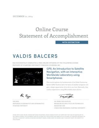 Online Course
Statement of Accomplishment
WITH DISTINCTION
DECEMBER 21, 2014
VALDIS BALCERS
HAS SUCCESSFULLY COMPLETED A FREE ONLINE OFFERING OF THE FOLLOWING COURSE
PROVIDED BY STANFORD UNIVERSITY THROUGH COURSERA INC.
GPS: An Introduction to Satellite
Navigation, with an interactive
Worldwide Laboratory using
Smartphones
This course explores the fundamentals of the Global Positioning
System (GPS). Students learn the basics of satellite navigation and
gain a deeper appreciation of its role in our lives. Optionally, they
conduct experiments using GPS-enabled smart phones.
PER ENGE
PROFESSOR OF AERONAUTICS AND ASTRONAUTICS
STANFORD UNIVERSITY
DR. FRANK VAN DIGGELEN
BROADCOM FELLOW & VP OF GPS TECHNOLOGY,
BROADCOM CORP.
CONSULTING PROFESSOR, STANFORD UNIVERSITY
PLEASE NOTE: SOME ONLINE COURSES MAY DRAW ON MATERIAL FROM COURSES TAUGHT ON CAMPUS BUT THEY ARE NOT EQUIVALENT TO
ON-CAMPUS COURSES. THIS STATEMENT DOES NOT AFFIRM THAT THIS STUDENT WAS ENROLLED AS A STUDENT AT STANFORD UNIVERSITY IN
ANY WAY. IT DOES NOT CONFER A STANFORD UNIVERSITY GRADE, COURSE CREDIT OR DEGREE, AND IT DOES NOT VERIFY THE IDENTITY OF
THE STUDENT.
 