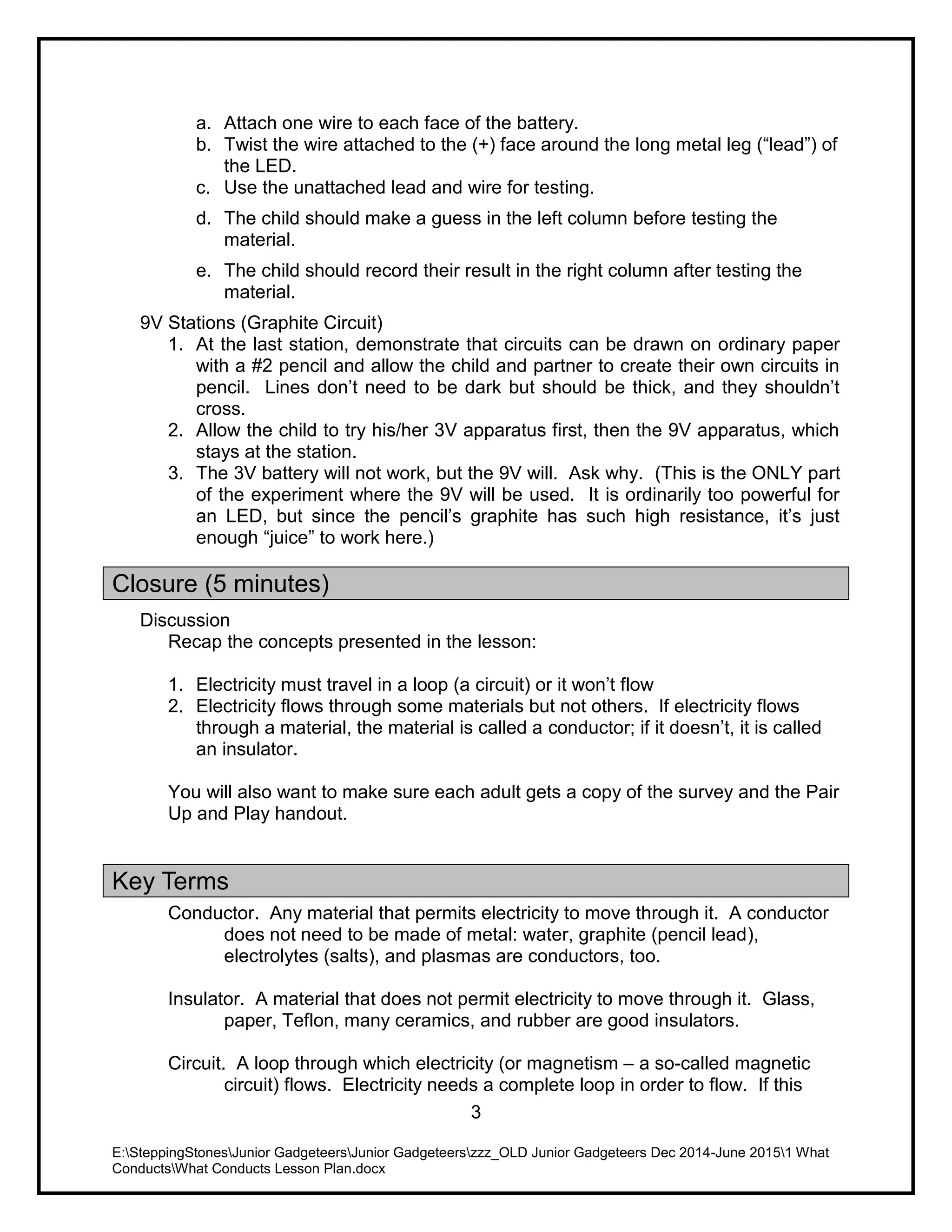 E:SteppingStonesJunior GadgeteersJunior Gadgeteerszzz_OLD Junior Gadgeteers Dec 2014-June 20151 What
ConductsWhat Conducts Lesson Plan.docx
3
a. Attach one wire to each face of the battery.
b. Twist the wire attached to the (+) face around the long metal leg (“lead”) of
the LED.
c. Use the unattached lead and wire for testing.
d. The child should make a guess in the left column before testing the
material.
e. The child should record their result in the right column after testing the
material.
9V Stations (Graphite Circuit)
1. At the last station, demonstrate that circuits can be drawn on ordinary paper
with a #2 pencil and allow the child and partner to create their own circuits in
pencil. Lines don’t need to be dark but should be thick, and they shouldn’t
cross.
2. Allow the child to try his/her 3V apparatus first, then the 9V apparatus, which
stays at the station.
3. The 3V battery will not work, but the 9V will. Ask why. (This is the ONLY part
of the experiment where the 9V will be used. It is ordinarily too powerful for
an LED, but since the pencil’s graphite has such high resistance, it’s just
enough “juice” to work here.)
Closure (5 minutes)
Discussion
Recap the concepts presented in the lesson:
1. Electricity must travel in a loop (a circuit) or it won’t flow
2. Electricity flows through some materials but not others. If electricity flows
through a material, the material is called a conductor; if it doesn’t, it is called
an insulator.
You will also want to make sure each adult gets a copy of the survey and the Pair
Up and Play handout.
Key Terms
Conductor. Any material that permits electricity to move through it. A conductor
does not need to be made of metal: water, graphite (pencil lead),
electrolytes (salts), and plasmas are conductors, too.
Insulator. A material that does not permit electricity to move through it. Glass,
paper, Teflon, many ceramics, and rubber are good insulators.
Circuit. A loop through which electricity (or magnetism – a so-called magnetic
circuit) flows. Electricity needs a complete loop in order to flow. If this
 