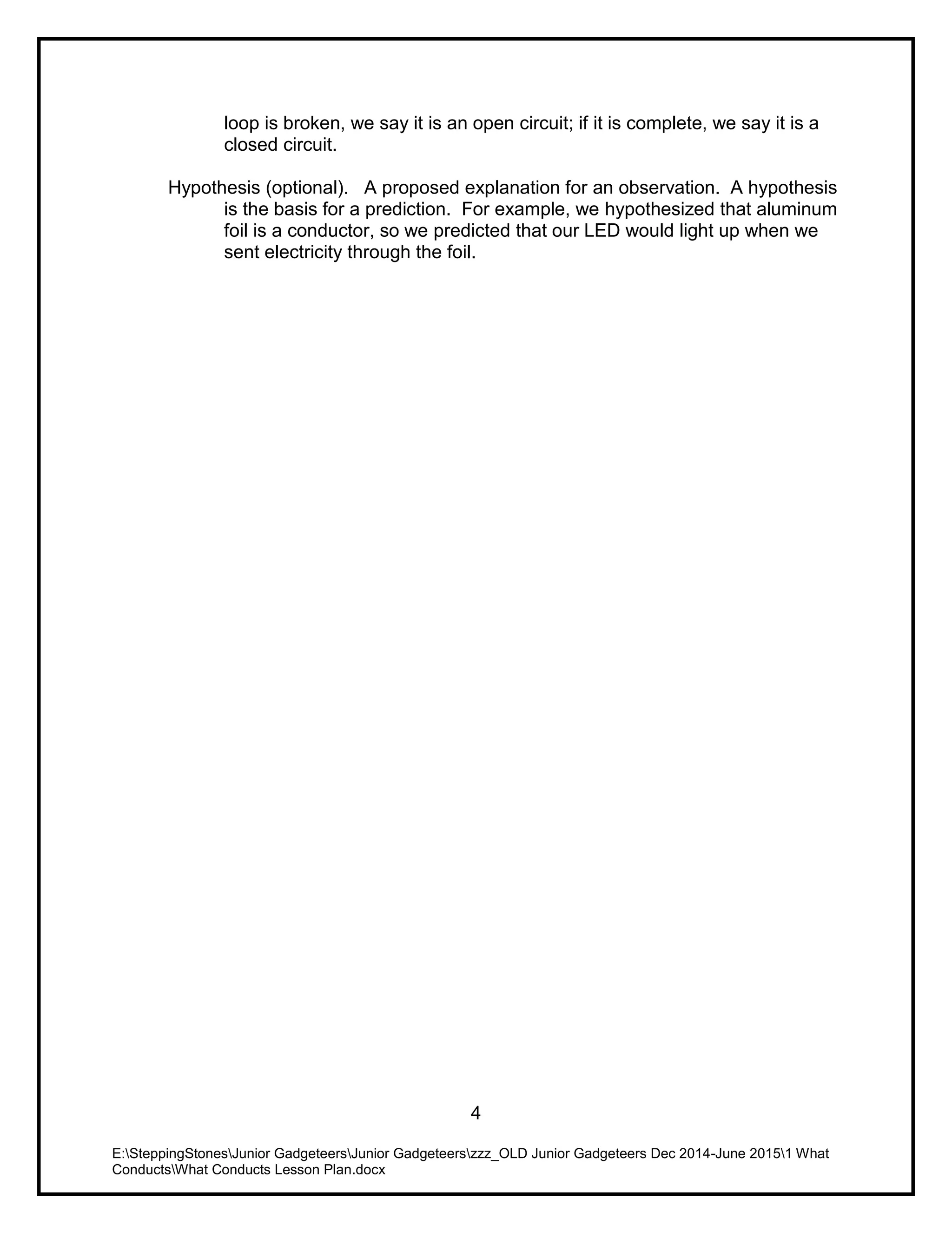 E:SteppingStonesJunior GadgeteersJunior Gadgeteerszzz_OLD Junior Gadgeteers Dec 2014-June 20151 What
ConductsWhat Conducts Lesson Plan.docx
4
loop is broken, we say it is an open circuit; if it is complete, we say it is a
closed circuit.
Hypothesis (optional). A proposed explanation for an observation. A hypothesis
is the basis for a prediction. For example, we hypothesized that aluminum
foil is a conductor, so we predicted that our LED would light up when we
sent electricity through the foil.
 