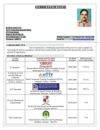 CURRICULUM VITAE
B.THAVASELVAN
No-7, S.Kavitha Kamali Illam,
2nd Cross Road,
Pillayar Kovil Street,
Govardhanagiri, Avadi, Mobile Number : +91 9566167759 / 9042812996
Chennai – 600071. Email id : thavaselvanb@gmail.com
CAREEROBJECTIVE
Aim to be placed in a challenging organization that gives me scope to update my
knowledge & skills in accordance with the latest trends and be a part of team that dynamically works towards
growth of organization.
MYEDUCATIONALPROFILE
CLASS/
DEGREE
SCHOOL/INSTITUTION/
UNIVERSITY STUDIED
YEAR OF
PASSING
PERCENTAGE/
CGPA OBTAINED
Xth
Standard Shrishti Matriculation Higher Secondary School,
Brahmapuram, Vellore – 632014.
2004-2005 71.45 %
Certificate in Tool
and Die Making +
6 Months
Industrial Training in
NTTF IL Vellore.
Nettur Technical Training Foundation (NTTF),
Katpadi, Vellore - 632006.
2005-2008 57.2 %
XIIth
Standard
Institute for Social Science & Research,
Greenwoods, Jabberpet, Vellore-632006.
2009-2010 50.2 %
B.Tech (Mechanical
Engineering)
Dr.M.G.R Educational and Research Institute
University, Chennai- 600 017.
2010-2014 7.43
M.E (Cad/Cam)
Gojan School of Business and Technology,
Redhills, Chennai – 600 052.
2014-2016 7.45
 