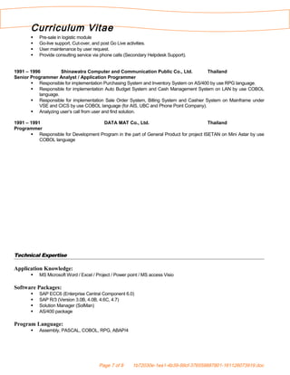 Curriculum Vitae
 Pre-sale in logistic module
 Go-live support, Cut-over, and post Go Live activities.
 User maintenance by user request.
 Provide consulting service via phone calls (Secondary Helpdesk Support).
1991 – 1996 Shinawatra Computer and Communication Public Co., Ltd. Thailand
Senior Programmer Analyst / Application Programmer
 Responsible for implementation Purchasing System and Inventory System on AS/400 by use RPG language.
 Responsible for implementation Auto Budget System and Cash Management System on LAN by use COBOL
language.
 Responsible for implementation Sale Order System, Billing System and Cashier System on Mainframe under
VSE and CICS by use COBOL language (for AIS, UBC and Phone Point Company).
 Analyzing user’s call from user and find solution.
1991 – 1991 DATA MAT Co., Ltd. Thailand
Programmer
 Responsible for Development Program in the part of General Product for project ISETAN on Mini Astar by use
COBOL language
Technical Expertise
Application Knowledge:
 MS Microsoft Word / Excel / Project / Power point / MS access Visio
Software Packages:
 SAP ECC6 (Enterprise Central Component 6.0)
 SAP R/3 (Version 3.0B, 4.0B, 4.6C, 4.7)
 Solution Manager (SolMan)
 AS/400 package
Program Language:
 Assembly, PASCAL, COBOL, RPG, ABAP/4
Page 7 of 8 1b72030e-1ea1-4b39-99cf-376559887801-161126073919.doc
 