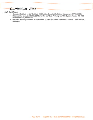 Curriculum Vitae
SAP Certificate:
 Consultant Certificate by SAP Certificate 2000 Solution Consultant for Material Management (SAP R/3 4.6C)
 Data Archiving consultant IXOS-eCONServer for SAP Data Archiving SAP R/3 System, Release 4.6 IXOS-
eCONtext for SAP, Release 4.2
 Document Archiving consultant IXOS-eCONtext for SAP R/3 System, Release 4.6 IXOS-eCONtext for SAP,
Release 4.2
Page 8 of 8 1b72030e-1ea1-4b39-99cf-376559887801-161126073919.doc
 