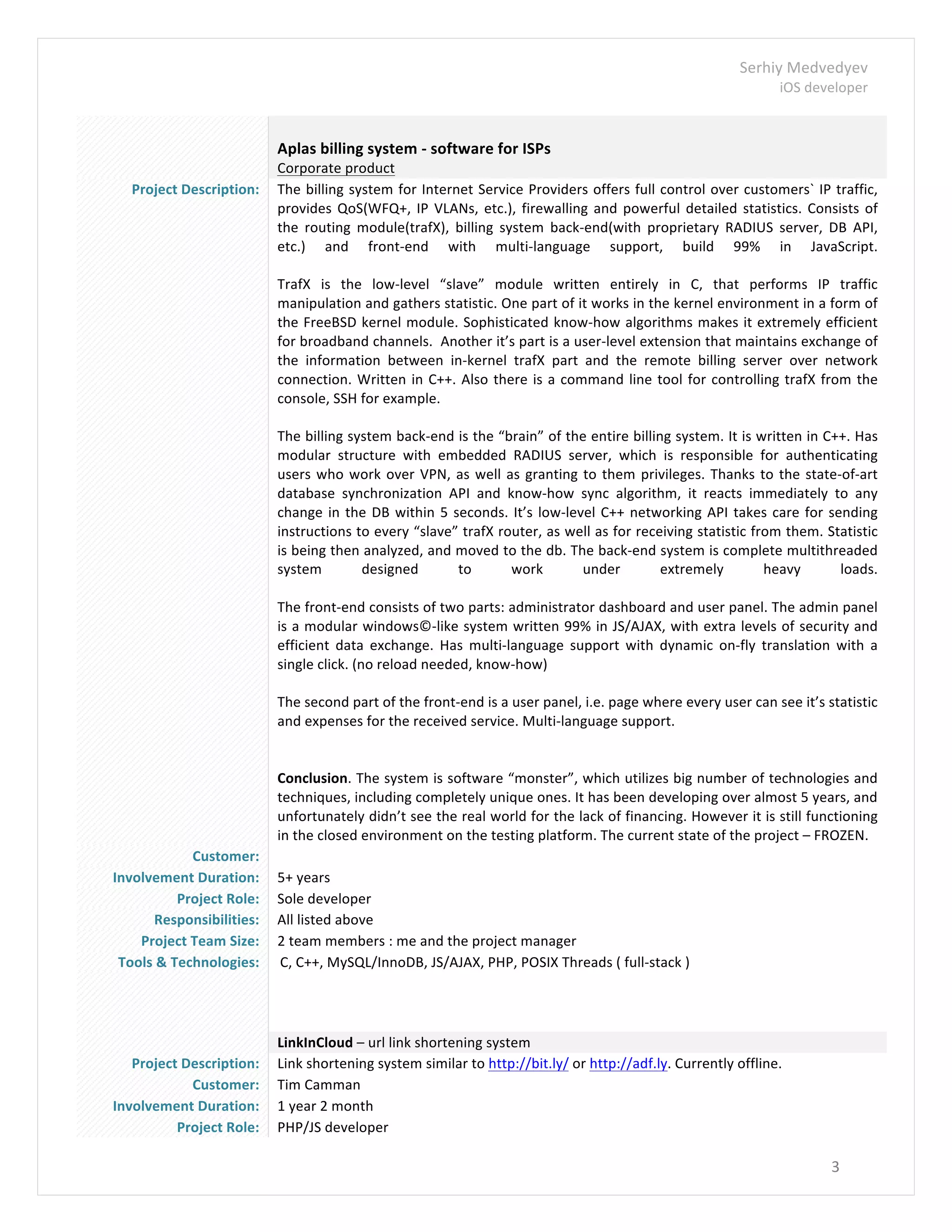 Serhiy	
  Medvedyev	
  
iOS	
  developer	
  
	
  
3	
  
	
  
	
  
Aplas	
  billing	
  system	
  -­‐	
  software	
  for	
  ISPs	
  
Corporate	
  product	
  
Project	
  Description:	
   The	
  billing	
  system	
  for	
  Internet	
  Service	
  Providers	
  offers	
  full	
  control	
  over	
  customers`	
  IP	
  traffic,	
  
provides	
  QoS(WFQ+,	
  IP	
  VLANs,	
  etc.),	
  firewalling	
  and	
  powerful	
  detailed	
  statistics.	
  Consists	
  of	
  
the	
   routing	
   module(trafX),	
   billing	
   system	
   back-­‐end(with	
   proprietary	
   RADIUS	
   server,	
   DB	
   API,	
  
etc.)	
   and	
   front-­‐end	
   with	
   multi-­‐language	
   support,	
   build	
   99%	
   in	
   JavaScript.	
  
	
  
TrafX	
   is	
   the	
   low-­‐level	
   “slave”	
   module	
   written	
   entirely	
   in	
   C,	
   that	
   performs	
   IP	
   traffic	
  
manipulation	
  and	
  gathers	
  statistic.	
  One	
  part	
  of	
  it	
  works	
  in	
  the	
  kernel	
  environment	
  in	
  a	
  form	
  of	
  
the	
  FreeBSD	
  kernel	
  module.	
  Sophisticated	
  know-­‐how	
  algorithms	
  makes	
  it	
  extremely	
  efficient	
  
for	
  broadband	
  channels.	
  	
  Another	
  it’s	
  part	
  is	
  a	
  user-­‐level	
  extension	
  that	
  maintains	
  exchange	
  of	
  
the	
   information	
   between	
   in-­‐kernel	
   trafX	
   part	
   and	
   the	
   remote	
   billing	
   server	
   over	
   network	
  
connection.	
  Written	
  in	
  C++.	
  Also	
  there	
  is	
  a	
  command	
  line	
  tool	
  for	
  controlling	
  trafX	
  from	
  the	
  
console,	
  SSH	
  for	
  example.	
  
	
  
The	
  billing	
  system	
  back-­‐end	
  is	
  the	
  “brain”	
  of	
  the	
  entire	
  billing	
  system.	
  It	
  is	
  written	
  in	
  C++.	
  Has	
  
modular	
   structure	
   with	
   embedded	
   RADIUS	
   server,	
   which	
   is	
   responsible	
   for	
   authenticating	
  
users	
  who	
  work	
  over	
  VPN,	
  as	
  well	
  as	
  granting	
  to	
  them	
  privileges.	
  Thanks	
  to	
  the	
  state-­‐of-­‐art	
  
database	
   synchronization	
   API	
   and	
   know-­‐how	
   sync	
   algorithm,	
   it	
   reacts	
   immediately	
   to	
   any	
  
change	
  in	
  the	
  DB	
  within	
  5	
  seconds.	
  It’s	
  low-­‐level	
  C++	
  networking	
  API	
  takes	
  care	
  for	
  sending	
  
instructions	
  to	
  every	
  “slave”	
  trafX	
  router,	
  as	
  well	
  as	
  for	
  receiving	
  statistic	
  from	
  them.	
  Statistic	
  
is	
  being	
  then	
  analyzed,	
  and	
  moved	
  to	
  the	
  db.	
  The	
  back-­‐end	
  system	
  is	
  complete	
  multithreaded	
  
system	
   designed	
   to	
   work	
   under	
   extremely	
   heavy	
   loads.	
  	
  
	
  
The	
  front-­‐end	
  consists	
  of	
  two	
  parts:	
  administrator	
  dashboard	
  and	
  user	
  panel.	
  The	
  admin	
  panel	
  
is	
  a	
  modular	
  windows©-­‐like	
  system	
  written	
  99%	
  in	
  JS/AJAX,	
  with	
  extra	
  levels	
  of	
  security	
  and	
  
efficient	
   data	
   exchange.	
   Has	
   multi-­‐language	
   support	
   with	
   dynamic	
   on-­‐fly	
   translation	
   with	
   a	
  
single	
  click.	
  (no	
  reload	
  needed,	
  know-­‐how)	
  
	
  
The	
  second	
  part	
  of	
  the	
  front-­‐end	
  is	
  a	
  user	
  panel,	
  i.e.	
  page	
  where	
  every	
  user	
  can	
  see	
  it’s	
  statistic	
  
and	
  expenses	
  for	
  the	
  received	
  service.	
  Multi-­‐language	
  support.	
  
	
  
	
  
Conclusion.	
  The	
  system	
  is	
  software	
  “monster”,	
  which	
  utilizes	
  big	
  number	
  of	
  technologies	
  and	
  
techniques,	
  including	
  completely	
  unique	
  ones.	
  It	
  has	
  been	
  developing	
  over	
  almost	
  5	
  years,	
  and	
  
unfortunately	
  didn’t	
  see	
  the	
  real	
  world	
  for	
  the	
  lack	
  of	
  financing.	
  However	
  it	
  is	
  still	
  functioning	
  
in	
  the	
  closed	
  environment	
  on	
  the	
  testing	
  platform.	
  The	
  current	
  state	
  of	
  the	
  project	
  –	
  FROZEN.	
  
Customer:	
   	
  
Involvement	
  Duration:	
   5+	
  years	
  
Project	
  Role:	
   Sole	
  developer	
  
Responsibilities:	
   All	
  listed	
  above	
  
Project	
  Team	
  Size:	
   2	
  team	
  members	
  :	
  me	
  and	
  the	
  project	
  manager	
  
Tools	
  &	
  Technologies:	
   C,	
  C++,	
  MySQL/InnoDB,	
  JS/AJAX,	
  PHP,	
  POSIX	
  Threads	
  (	
  full-­‐stack	
  )	
  
	
  
	
  
	
  
	
  
	
  
	
   LinkInCloud	
  –	
  url	
  link	
  shortening	
  system	
  
Project	
  Description:	
   Link	
  shortening	
  system	
  similar	
  to	
  http://bit.ly/	
  or	
  http://adf.ly.	
  Currently	
  offline.	
  	
  
Customer:	
   Tim	
  Camman	
  
Involvement	
  Duration:	
   1	
  year	
  2	
  month	
  
Project	
  Role:	
   PHP/JS	
  developer	
  
 