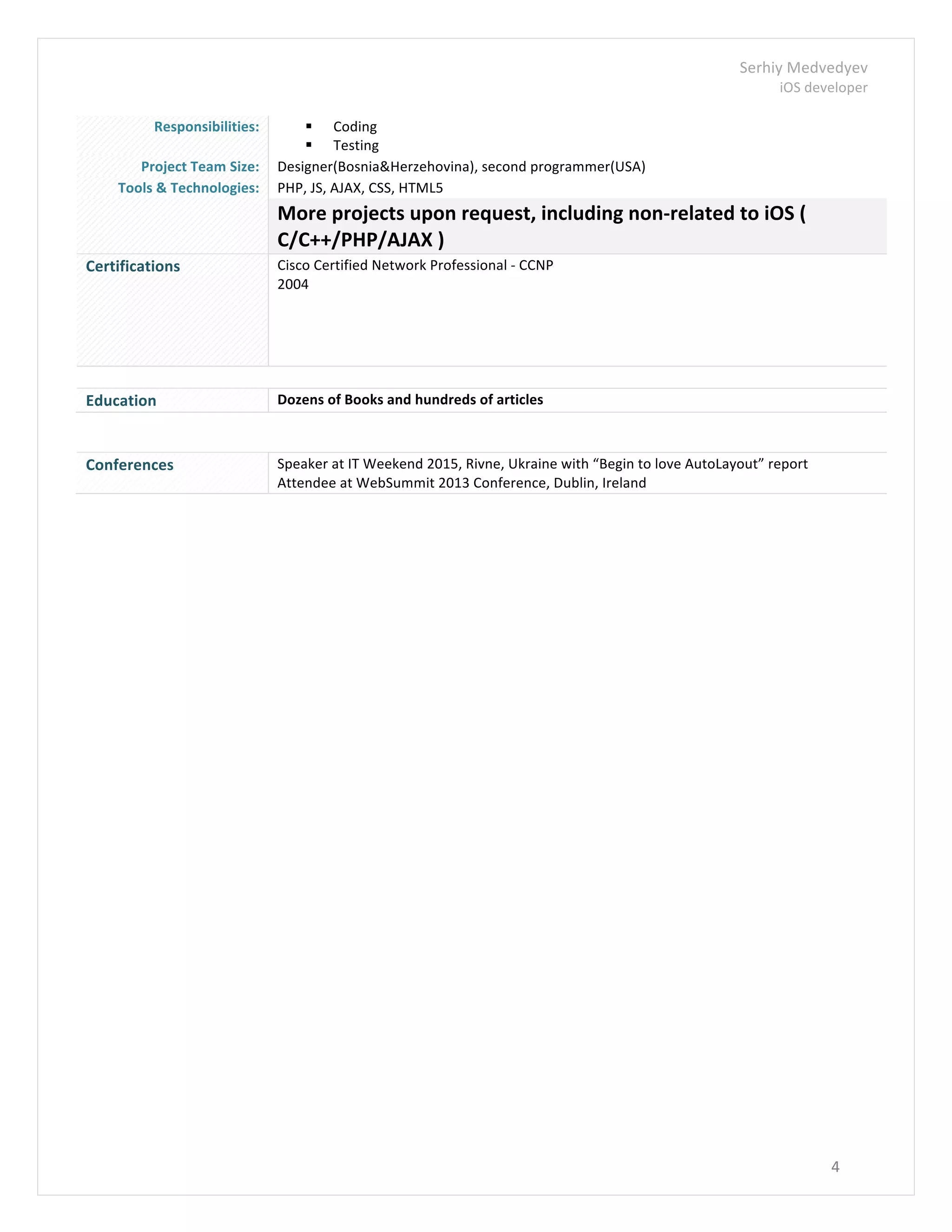 Serhiy	
  Medvedyev	
  
iOS	
  developer	
  
	
  
4	
  
	
  
Responsibilities:	
   § Coding	
  
§ Testing	
  
Project	
  Team	
  Size:	
   Designer(Bosnia&Herzehovina),	
  second	
  programmer(USA)	
  
Tools	
  &	
  Technologies:	
   PHP,	
  JS,	
  AJAX,	
  CSS,	
  HTML5	
  
	
   More	
  projects	
  upon	
  request,	
  including	
  non-­‐related	
  to	
  iOS	
  (	
  
C/C++/PHP/AJAX	
  )	
  
Certifications	
   Cisco	
  Certified	
  Network	
  Professional	
  -­‐	
  CCNP	
  
2004	
  
	
  
	
   	
  
Education	
   Dozens	
  of	
  Books	
  and	
  hundreds	
  of	
  articles	
  
	
  
Conferences	
   Speaker	
  at	
  IT	
  Weekend	
  2015,	
  Rivne,	
  Ukraine	
  with	
  “Begin	
  to	
  love	
  AutoLayout”	
  report	
  
Attendee	
  at	
  WebSummit	
  2013	
  Conference,	
  Dublin,	
  Ireland	
  
	
  
	
  
 