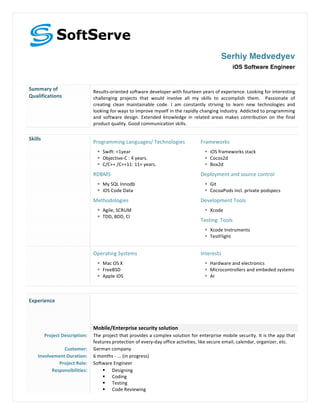 
Serhiy Medvedyev
	
 
iOS Software Engineer
	
 
Summary	
 of	
 
Qualifications	
 
Results-­‐oriented	
 software	
 developer	
 with	
 fourteen	
 years	
 of	
 experience.	
 Looking	
 for	
 interesting	
 
challenging	
  projects	
  that	
  would	
  involve	
  all	
  my	
  skills	
  to	
  accomplish	
  them.	
  	
  Passionate	
  of	
 
creating	
  clean	
  maintainable	
  code.	
  I	
  am	
  constantly	
  striving	
  to	
  learn	
  new	
  technologies	
  and	
 
looking	
 for	
 ways	
 to	
 improve	
 myself	
 in	
 the	
 rapidly	
 changing	
 industry.	
 Addicted	
 to	
 programming	
 
and	
  software	
  design.	
  Extended	
  knowledge	
  in	
  related	
  areas	
  makes	
  contribution	
  on	
  the	
  final	
 
product	
 quality.	
 Good	
 communication	
 skills.	
 
	
 
Skills	
 
Programming	
 Languages/	
 Technologies	
 
§ Swift:	
 <1year	
 
§ Objective-­‐C	
 :	
 4	
 years.	
 	
 
§ C/C++	
 /C++11:	
 11+	
 years.	
 	
 
RDBMS	
 	
 
§ My	
 SQL	
 Innodb	
 
§ iOS	
 Code	
 Data	
 	
 
Methodologies	
 
§ Agile,	
 SCRUM	
 
§ TDD,	
 BDD,	
 CI	
 
	
 
	
 
Frameworks	
 
§ iOS	
 frameworks	
 stack	
 
§ Cocos2d	
 
§ Box2d	
 
Deployment	
 and	
 source	
 control	
 
§ Git	
 
§ CocoaPods	
 incl.	
 private	
 podspecs	
 
Development	
 Tools	
 	
 
§ Xcode	
 
Testing	
 	
 Tools	
 
§ Xcode	
 Instruments	
 
§ TestFlight	
 
	
 
	
 
Operating	
 Systems	
 
§ Mac	
 OS	
 X	
 
§ FreeBSD	
 
§ Apple	
 iOS	
 
	
 
Interests	
 
§ Hardware	
 and	
 electronics	
 
§ Microcontrollers	
 and	
 embeded	
 systems	
 
§ AI	
 
	
  	
 
Experience	
 
	
 
	
 
	
  Mobile/Enterprise	
 security	
 solution	
 
Project	
 Description:	
  The	
 project	
 that	
 provides	
 a	
 complex	
 solution	
 for	
 enterprise	
 mobile	
 security.	
 It	
 is	
 the	
 app	
 that	
 
features	
 protection	
 of	
 every-­‐day	
 office	
 activities,	
 like	
 secure	
 email,	
 calendar,	
 organizer,	
 etc.	
 
Customer:	
  German	
 company	
 
Involvement	
 Duration:	
  6	
 months	
 -­‐	
 ...	
 (in	
 progress)	
 
Project	
 Role:	
  Software	
 Engineer	
 
Responsibilities:	
  § Designing	
 
§ Coding	
 
§ Testing	
 
§ Code	
 Reviewing	
 
 