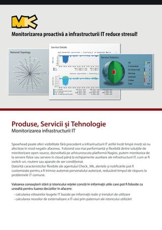Monitorizarea proactiva a infrastructurii IT reduce stresul! 
Network Topology 
Service Details 
Produse, Servicii i Tehnologie 
Monitorizarea infrastructurii IT 
Service Statistics 
Spearhead poate oferi vizibilitate fara precedent a infrastructurii IT astfel încât timpii mori sa nu 
afecteze în mod negativ afacerea. Folosind cea mai performanta i exibila dintre soluiile de 
monitorizare open source, dezvoltata pe arhicunoscuta platforma Nagios, putem monitoriza de 
la servere zice sau servere în cloud pâna la echipamente auxiliare ale infrastructurii IT, cum ar  
switch-uri, routere sau aparate de aer condiionat. 
Datorita caracteristicilor exibile ale agentului Check_Mk, alertele i noticarile pot  
customizate pentru a  trimise automat personalului autorizat, reducând timpul de raspuns la 
problemele IT comune. 
Valoarea conoaterii starii i istoricului reelei consta în informaii utile care pot  folosite ca 
unealta pentru luarea deciziilor în afacere: 
• calcularea viitoarelor bugete IT bazate pe informaii reale i trenduri de utilizare 
• calcularea nevoilor de externalizare a IT-ului prin paternuri ale istoricului utilizarii 
 