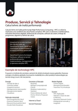 Produse, Servicii i Tehnologie 
Calcul tehnic de înalta performana 
Calculul tehnic de înalta performana (High Performance Computing - HPC) se refera la 
rezolvarea unor probleme de calcul foarte complexe. HPC este un domeniu multidisciplinar, 
incluzând electronica digitala, arhitectura de computer, software de sistem, limbaje de 
programare, algoritmi i tehnici de calcul. 
Integrând tot ce este mai bun 
din calculul scale-up, 
Spearhead îi ajuta clienii sa-i 
maximizeze productivitatea i 
sa obina rezultate remarcabile. 
Spearhead Systems furnizeaza 
hardware, software i servicii 
profesionale pentru 
implementarea, managementul 
i operarea soluiilor HPC. 
Exemple de technologii HPC 
În guvern i institute de cercetare, oamenii de tiina simuleaza crearea galaxiilor, fuziunea 
energiei i încalzirea globala i lucreaza la modalitai de a oferi predicii meteorologice pe 
termen lung i scurt, cât mai precise. 
Fabricaie industriala 
• Electromagnetica de Calcul 
• Dinamica Fluida de Calcul 
• Mecanica Structurala de Calcul 
• Simulari Multi-Disciplinare 
Cercetare i Educaie 
• Biotiine 
• Biologie Computaionala 
• Chimie 
• Modelare matematica i 
Statistica 
• Fizica i tiine ale naturii 
• Vreme, Climat i Prognoza 
meteo 
Internet i Cloud 
Servicii Financiare 
Media Digitala 
• Cinema digital 
• Managementul Randarii 
• Transmisii TV i Producie 
Guvern 
• HPC Deployable 
• Aplicaii cu baze de date 
In-Memory 
• Operatiuni Network Centric 
• Inteligena de semnale i 
imagistica 
Energie 
• Achiziii de date i 
Controlul calitaii 
• Imagistica seismica 
• Managementul rezervoarelor 
• Managementul datelor 
• Vizualizare 
 