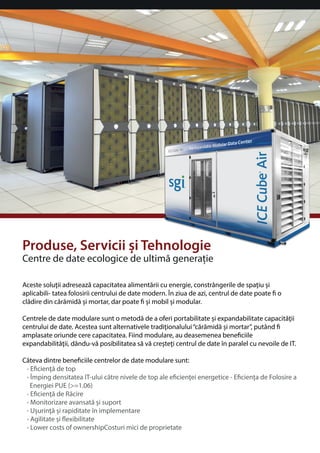 Produse, Servicii i Tehnologie 
Centre de date ecologice de ultima generaie 
Aceste soluii adreseaza capacitatea alimentarii cu energie, constrângerile de spaiu i 
aplicabili- tatea folosirii centrului de date modern. În ziua de azi, centrul de date poate  o 
cladire din caramida i mortar, dar poate  i mobil i modular. 
Centrele de date modulare sunt o metoda de a oferi portabilitate i expandabilitate capacitaii 
centrului de date. Acestea sunt alternativele tradiionalului “caramida i mortar”, putând  
amplasate oriunde cere capacitatea. Fiind modulare, au deasemenea beneciile 
expandabilitaii, dându-va posibilitatea sa va cretei centrul de date în paralel cu nevoile de IT. 
Câteva dintre beneciile centrelor de date modulare sunt: 
• Eciena de top 
• Împing densitatea IT-ului catre nivele de top ale ecienei energetice - Eciena de Folosire a 
Energiei PUE (=1.06) 
• Eciena de Racire 
• Monitorizare avansata i suport 
• Uurina i rapiditate în implementare 
• Agilitate i exibilitate 
• Lower costs of ownershipCosturi mici de proprietate 
 