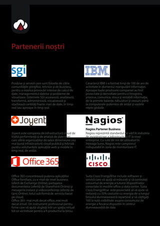 Partenerii notri 
SGI Partener Premium 
Produse i servicii care sunt folosite de catre 
comunitaile tiinice, tehnice i de business, 
pentru a rezolva provocari intense de calcul de 
date, managementul datelor i probleme de 
vizualizare. Sistemele SGI acceseaza, analizeaza, 
transforma, administreaza, vizualizeaza i 
stocheaza cantitai foarte mari de date, în timp 
real sau aproape în timp real. 
Joyent 
Joyent este compania de infrastructura cloud de 
înalta performana i de analiza de date mari 
care ofera organizaiilor de orice dimensiune cea 
mai buna infrastructura cloud publica i hibrida 
pentru solicitantele aplicaiile web i mobile în 
timp real, de astazi. 
Microsoft Oce 365 
Oce 365 concentreaza puterea aplicaiilor 
Oce familiare, cu e-mail de nivel business 
(oferit de Exchange Online), partajarea 
documentelor (oferita de SharePoint Online) i 
mesagerie instant i videoconferine (oferite de 
Lync Online), totul sub forma de serviciu bazat 
pe cloud. 
Oce 365- mai mult decat oce, mai mult 
decat email. Un instrument profesional pentru 
rmecare va ajuta sa gasii într-unspaiu virtual 
tot ce va trebuie pentru a  productivi la birou. 
IBM Partener Business 
Caracterul IBM s-a format timp de 100 de ani de 
activitate în domeniul manipularii informaiei. 
Aproape toate produsele companiei au fost 
proiectate i dezvoltate pentru a înregistra, 
procesa, comunica, stoca i restabili informaia, 
de la primele balane, tabulatori i ceasuri, pâna 
la computerele puternice de astazi i vastele 
reele globale. 
Nagios Partener Business 
Nagios reprezinta standardul de vârf în industria 
de monitorizare a infrastructurii IT la nivel 
enterprise. Cu sute de mii de utilizatori în 
întreaga lume, Nagios este campionul 
indisputabil în zona de monitorizare IT. 
Cysco EnergyWise 
Suita Cisco EnergyWise include software i 
servicii care va ajuta sa masurai i sa controlai 
consumul de energie a tuturor dispozitivelor 
conectate în mediile oce i data center. Suita 
Cisco EnergyWise este proiectata sa va ajute sa 
reducei cu 35% costurile cu energia de-a lungul 
biroului dumneavoastra repartizat i sa câtigai 
100 la suta vizibilitate asupra consumului de 
energie a ecarui dispozitiv în centrul 
dumneavostra de date. 
 