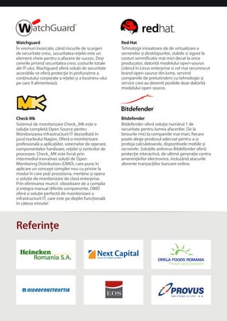Watchguard 
În vremuri încercate, când riscurile de scurgeri 
de securitate cresc, securitatea reelei este un 
element cheie pentru o afacere de succes. Dei 
cererile privind securitatea cresc costurile totale 
ale IT-ului, Wachguard ofera soluii de securitate 
accesibile ce ofera protecie în profunzime a 
coninutului corporate a reelei i a business-ului 
pe care îl alimenteaza. 
Check Mk 
Sistemul de monitorizare Check_MK este o 
soluie completa Open Source pentru 
Monitorizarea infrastructurii IT dezvoltata în 
jurul nucleului Nagios. Ofera o monitorizare 
profesionala a aplicaiilor, sistemelor de operare, 
componentelor hardware, reelei i centrelor de 
procesare. Check_MK este livrat prin 
intermediul inovativei soluii de Open 
Monitoring Distribution (OMD), care pune în 
aplicare un concept complet nou cu privire la 
modul în care poi proviziona, menine i opera 
o soluie de monitorizare de clasa enterprise. 
Prin eliminarea muncii obositoare de a compila 
i integra manual diferite componente, OMD 
ofera o soluie perfecta de monitorizare a 
infrastructurii IT, care este pe deplin funcionala 
în câteva minute! 
Referine 
Red Hat 
Tehnologii inovatoare de de virtualizare a 
serverelor i desktopurilor, stabile si sigure la 
costuri semnicativ mai mici decat la orice 
producator, datorita modelului open-source. 
Liderul în Linux enterprise si cel mai recunoscut 
brand open-source din lume, servind 
companiile de pretutindeni cu tehnologie i 
servicii care au devenit posibile doar datorita 
modelului open source. 
Bitdefender 
Bitdefender ofera soluia numarul 1 de 
securitate pentru lumea afacerilor. De la 
birourile mici la companiile mai mari, ecare 
poate alege produsul adecvat pentru a-i 
proteja calculatoarele, dispozitivele mobile i 
serverele. Soluiile antivirus Bitdefender ofera 
protecie interactiva, de ultima generaie contra 
ameninarilor electronice, incluzând atacurile 
aferente tranzaciilor bancare online. 
 