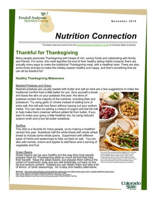 N o v e m b e r 2 0 1 5
Nutrition Connection
The latest news and events from the Kendall Anderson Nutrition Center at Colorado State University
Thankful for Thanksgiving
Many people associate Thanksgiving with heaps of rich, savory foods and celebrating with family
and friends. For some, this meal signifies the end of their healthy eating habits however there are
actually many ways to make the traditional Thanksgiving meal, with a healthier twist. There are also
some tricks and tips to make the holiday season healthy and happy, and that’s something that we
can all be thankful for!
Healthy Thanksgiving Makeovers
Mashed Potatoes and Gravy
Mashed potatoes are usually loaded with butter and salt so here are a few suggestions to make the
traditional comfort food a little better for you. Give yourself a break
and leave the skin on your potatoes this year; the skins of
potatoes contain the majority of the nutrients, including fiber and
potassium. Try using garlic or chives instead of adding tons of
extra salt; this will add nice flavor without maxing out your sodium
intake. You can also try adding a mixture of yogurt and low fat milk
to help make them creamier without added fat from butter. If you
want to make your gravy a little healthier too, try using reduced
sodium broth and a low fat butter substitute.
Stuffing
This dish is a favorite for many people, so try making a healthier
version this year. Substitute half the white bread with whole wheat
bread to include some whole grains. Experiment with different
types of herbs and seasonings to help cut back on salt. You can
also add carrots, onions and apples to add flavor and a serving of
vegetable and fruit.
Green Beans
Green beans can be very healthy but the way that most people
prepare them for Thanksgiving adds so much fat that they lose
their benefit. Keep the green beans, but prepare them without the
cream of mushroom soup and you will drastically cut back on the
fat and sodium content. Instead you can steam them and add a bit
of lemon, or other seasonings, for a tasty and healthy alternative.
Sources: http://www.skinnykitchen.com/recipes/low-calorie-and-very-tasty-turkey-gravy-with-1-weight-watchers-points-plus/
http://www.webmd.com/heart-disease/potassium-and-your-heart
http://www.webmd.com/diet/10-tips-for-a-thinner-thanksgiving?page=2
http://www.thekitchn.com/how-much-turkey-per-person-rule-of-thumb-160784
https://www.flickr.com/photos/97092379@N04/10217673206/in/
photolist-gyUfgq-8YE7nF-7iJhJB-3ZLYdB-5ERRaY-dvq9X7-
5G7Hr7-48ARwa-8XbCef-7kgpyP-7kkiYm-7kkj41-7iEAuh-
5JGs88-48AS9v-7qWv7s-aYx78v-5EW5vs-8WbhE6-jx58KX-
dzT3Yt-tjia5-76WAYa-9B7kwN-aKk2Lp-7iLX2S-7iLXvs-7iLWE3-
yWiCS-dHLieW-aKU6Ei-5Ff2kQ-6VNY8j-5ERS65-48Mxwr-
7iDK3U-75iJZ-49iHS1-8XxdM5-dEiWnw-8JkzcY-8WmbHd-
 