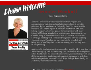Sales Representative
Jennifer Hindorff
Jennifer’s professional career spans more than 30 years as a
consummate advertising and marketing consultant in both the
print and digital media arena. Originally from Toronto, Jennifer
moved to the Ottawa region in 1999 and started her own pub-
lishing company, which has gained her recognition with many
industrial National associations, institutes and foundations across
Canada, many of them here in Ottawa. It’s been an honour and
a privilege working with so many strategic and forward thinking
visionaries. As a Canadian we have much to be proud of, and
being part of crafting their corporate message was nothing short
of enlightening.
As the media landscape continues to evolve, Jennifer felt it was time to
“switch things up” and do something that she has had a lifelong inter-
est in: Real Estate. As a second career choice, Jennifer brings with her,
all her advertising, marketing, sales, project management and client
relations experience to the offices of Royal LePage Team Realty in
Manotick, where she now calls home!
 