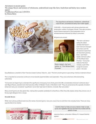Adventures in ancient grains
The unique flavors and textures of wholesome, underutilized crops like farro, buckwheat and barley have modern
appeal.
FoodBusinessNews.net, 6/20/2016
by Donna Berry
Robin Asbell, chef and
author of “The Whole Grain
Promise"
The unique flavors and textures of wholesome, underutilized
crops like farro, buckwheat and barley have modern appeal.
CHICAGO — Ancient grains add culinary adventure and
whole grain nutrition to all types of foods. They also provide a
back­to­basics approach to food preparation and a
wholesomeness embraced by today’s consumers.
All grains are ancient.
“The term is all about
eating the oldest
varieties that haven’t
been bred and changed
by humans over the
thousands of years that
we have been growing
them,” said Robin
Asbell, chef and author
of “The Whole Grain
Promise.” “Consumer
distrust of the food
industry is part of the
hunger for ancient
grains,” she said.
Suzy Badaracco, president of San Francisco­based Culinary Tides Inc., said, “The term ancient grains is grounding; it lends an element of trust.”
This is important as consumers continue to move towards experimentation and exploration. They crave adventure while demanding
authenticity.
“Consumers are beginning to understand the significance of enjoying more whole grains that offer considerable enhanced nutritional value,”
said Miguel Reyna, president and chief executive officer of Western Foods in Woodland, Calif. “They are perceived as the opposite of modern
wheat and many are considered ‘superfoods’ due to their high level of vitamins, minerals, fiber and protein.”
Many ancient grains are also gluten­free, making them possible substitutes for wheat flours. When they fully replace wheat, they remove one of
the top eight allergens from a recipe.
Versatile flavors
While most culinary professionals know the names of ancient grains, many are unsure how to work them into everyday foods. There are many
opportunities to be creative.
Grainful's Steel Cut Sides are savory blends of steel cut oats,
spices and vegetables that may be turned into an entree with the
addition of meat.
Jeannine Sacco, co­founder of Ithaca, N.Y.­based Grainful,
agreed.
“Ancient grains are
 