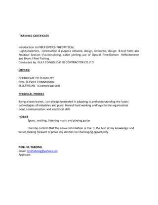 TRAINING CERTIFICATE
Introduction to FIBER OPTICS-THEORITECAL
(Light properties, construction & purpose network, design, connector, design & test form) and
Practical Session (Fusion splicing, cable jointing, use of Optical Time Domain Reflectometer
and Drum / Reel Testing.
Conducted by: GULF CONSOLIDATED CONTRACTOR CO.LTD
OTHERS:
CERTIFICATE OF ELIGIBILITY
CIVIL SERVICE COMMISSION
ELECTRICIAN (Licensed passed)
PERSONAL PROFILE
Being a keen leaner, I am always interested in adapting to and understanding the latest
technologies of industries and plant. Honest hard working and loyal to the organization
Good communication and analytical skill.
HOBIES
Sports, reading, listening music and playing guitar
I hereby confirm that the above information is true to the best of my knowledge and
belief, looking forward to prove my abilities for challenging opportunity.
NOEL M. TABONG
Email: nm2tabong@yahoo.com
Applicant
 