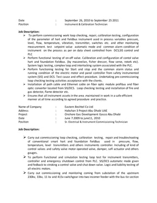 Date : September 26, 2010 to September 25 2011
Position : Instrument & Calibration Technician
Job Description:
 To perform commissioning work loop checking, repair, calibration testing, configuration
of the parameter of hart and fieldbus instrument used in process variables pressure,
level, flow, temperature, vibration, transmitter, switches etc. and other monitoring
measurement. test setpoint value automatic mode and common alarm condition of
instrument on the process as per on data sheet controlled from DCS,SIS control and
PLC
 Perform functional testing of on-off valve. Calibration and configuration of contol valve
hart and foundation fieldbus. (by masoneilan, fisher dresser, flow serve, rotork etc).
System logic testing, complex loop and interlocking system associated with the PLC.
 Perform functioning testing for Start and stop and the common alarm status and
running condition of the electric motor and panel controller from safety instrumented
system (SIS) and DCS. Test cause and effect procedure. Undertaking pre-commissioning
loop checking testing activities acceptance with the clients.
 Installation of path cable and Ethernet cable on fiber optic module profibus and fiber
optic converter located from SIS/DCS. Loop checking testing and installation of fire and
gas detector, flame detector etc.
 Ensures that all instrument assets in the area .maintained in work in a safe efficient
manner at all time according to agreed procedure and practice.
Name of Company : Eastern Bechtel Co Ltd
Address : Habshan 3 Project Abu Dhabi UAE
Project : Onshore Gas Development Gasco Abu Dhabi
Date : June 7.2009 to june11, 2010
Position : Sr. Electrical & Instrument Commissioning Technician
Job Description:
 Carry out commissioning loop checking, calibration testing, repair and troubleshooting
of conventional smart hart and foundation fieldbus used in pressure, flow,
temperature, level transmitters and others instruments controller. Including of kind of
control valves and safety valve motor operated valve, damper, sefl actuator and others
gauges.
 To perform Functional and simulation testing loop test for instrument transmitters,
controller and emergency shutdown control from PLC. SIS/DCS automatic mode given
and fedback to stroking a control valve and shut down valve. Logic and liability testing of
all electric motors.
 Carry out commissioning and monitoring coming from substation of the upstream
230kv, 33kv, 11 kv and 415v switchgear into two incomer feeder with the bus tie section
 