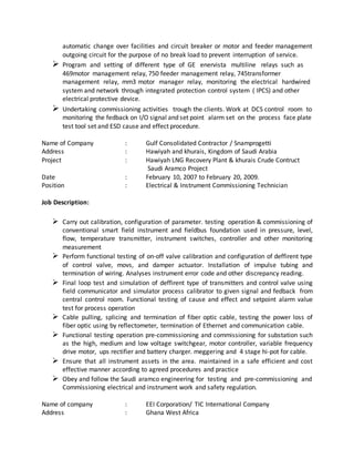 automatic change over facilities and circuit breaker or motor and feeder management
outgoing circuit for the purpose of no break load to prevent interruption of service.
 Program and setting of different type of GE enervista multiline relays such as
469motor management relay, 750 feeder management relay, 745transformer
management relay, mm3 motor manager relay, monitoring the electrical hardwired
system and network through integrated protection control system ( IPCS) and other
electrical protective device.
 Undertaking commissioning activities trough the clients. Work at DCS control room to
monitoring the fedback on I/O signal and set point alarm set on the process face plate
test tool set and ESD cause and effect procedure.
Name of Company : Gulf Consolidated Contractor / Snamprogetti
Address : Hawiyah and khurais, Kingdom of Saudi Arabia
Project : Hawiyah LNG Recovery Plant & khurais Crude Contruct
Saudi Aramco Project
Date : February 10, 2007 to February 20, 2009.
Position : Electrical & Instrument Commissioning Technician
Job Description:
 Carry out calibration, configuration of parameter. testing operation & commissioning of
conventional smart field instrument and fieldbus foundation used in pressure, level,
flow, temperature transmitter, instrument switches, controller and other monitoring
measurement
 Perform functional testing of on-off valve calibration and configuration of deffirent type
of control valve, movs, and damper actuator. Installation of impulse tubing and
termination of wiring. Analyses instrument error code and other discrepancy reading.
 Final loop test and simulation of deffirent type of transmitters and control valve using
field communicator and simulator process calibrator to given signal and fedback from
central control room. Functional testing of cause and effect and setpoint alarm value
test for process operation
 Cable pulling, splicing and termination of fiber optic cable, testing the power loss of
fiber optic using by reflectometer, termination of Ethernet and communication cable.
 Functional testing operation pre-commissioning and commissioning for substation such
as the high, medium and low voltage switchgear, motor controller, variable frequency
drive motor, ups rectifier and battery charger. meggering and 4 stage hi-pot for cable.
 Ensure that all instrument assets in the area. maintained in a safe efficient and cost
effective manner according to agreed procedures and practice
 Obey and follow the Saudi aramco engineering for testing and pre-commissioning and
Commissioning electrical and instrument work and safety regulation.
Name of company : EEI Corporation/ TIC International Company
Address : Ghana West Africa
 