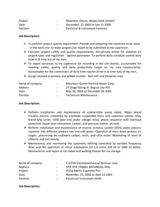 Project : Newmont Ghana, Ahapo Gold Limited
Date : December, 27 2005 to July 11 2006
Position : Electrical & Instrument Foreman
Job Description:
 To perform project quality requirement Provide and preparing the materials to be need
in the work site. to make progressive report to be submitted to my supervisor.
 Executes project safety and quality requirements, disciplinary action for violation on
project rules and regulation agreed parameter. To perform daily schedule control daily
time-in & time out of my men.
 To report variances to my supervisor for recording in the site diaries, accountable for
meeting safety, quality and daily productivity target on my area responsibility.
Accountable for the correctness of daily time roaster [time-in & time out] of my men.
 Assign located at primary and pebble crusher. Ball mill and thickener area.
Name of company : Mountain Queen Purified Water Corp.
Address : 27 Diego Silang St. Baguio city Phil.
Date : May 26, 2003 to December 06 2005
Position : Technician Maintenance
Job Description:
 Perform Installation and maintenance of submersible pump motor. Major brand
Franklin electric controlled by electrode suspended brass and induction control relay
brand b/w series 1500 over and under voltage relay, phase sequence with overload
protection liquid level instrument control, and pressure switch on tank.
 Perform Installation and maintenance of reverse osmosis system (ROS) water process
separate into different product row and soft water. Operation of main brain process 21
stages .processing by sediment carbon, resin, and ultra violet. Monitoring of level of
chlorine and salt mixing.
 Maintenance and monitoring the automatic refilling controlled by variable frequency
drive and the operation of micro automation for 5.6 anion 350 ml to 1000 ml bottle.
Maintenance and repair of ice maker and walking freezer for ice storage.
Name of company : C.S.EVA Electromechanical Services corp.
Address : FPIP STO TOMAS, BATANGAS, PHIL.
Project : Philip Morris Cigarette Phil.
Date : November 15, 2002 to April 14 2003
Position : Electrical/ Instrument HVAC
Job Description:
 