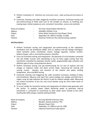  Perform Installation of electrical and instrument work , cable pulling and termination of
cable
 Continuity checking and cable meggering insulation resistance ,functional testing and
pre-commissioning of HVAC work such as the variable air volume, air handling unit,
cooling tower chilled compressor unit, instrument transmitter, sensor and controller.
Name of company : EEI Corp./ Saudi Arabian Bechtel Co.
Address : SHOAIBA, JEDDAH, K.S.A
Project : Saline Water Conversion Corp.(Power Plant)
Date : September 03, 1999 to October 12 2002
Position : Electrical Technician Pre-commissioning Leadman
Job Description:
 Perform functional testing and energization pre-commissioning at the substation,
distribution and sub distribution (ABB). Such as medium and low voltage switchgear,
motor controller center, transformer, reactor. Voltage regulator, inverter, rectifier,
battery charger, safe ac and interface process controller.
 Carry out functional testing and energization the operation of circuit breaker connected
into two feeder incomer with interlocking to bus tie feed supply coming from two
transformer controlled by automatic transfer switch, programmable logic controller and
different type of relays using protection device.
 Perform functional testing and pre-commissioning for run test of medium and low
voltage ac induction motor and direct current motor. measuring the starting and
running current vibration and direction of the rotation and speed, winding
temperature, drive and MOV testing
 Continuity checking and meggering the cable insulation resistance, winding of motor
and transformer. Measure and inject the current leakage test voltage and hold time 4
stages using by high potential die electric hi-pot for medium voltage cable. Measuring
the contact resistance of bus bar and circuit breaker using by micro meter tester or
ducter tester.
 To assist vendor for functional testing and energization of turbine turbo generator with
the exciter. To produce power output delivering power to generator step-up
transformer is connected to synchronize to other power plant located at the sulfur
hexafluoride (SF6) and gas isolated switchyard (GIS)
Name of company : EEI Corp/ Bechtel Overseas Corp.
Address : Mauban, Quezon province, Phil.
Project : Mauban Power Plant
Date : September 12, 1998 to June 22, 1999
Position : Industrial Electrician/ Cable Splicer
 