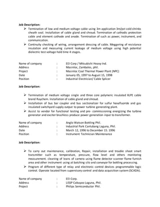 Job Description:
 Termination of low and medium voltage cable using 3m application 3m/pst cold shrinks
sheath seal. Installation of cable gland and shroud. Termination of cathodic protection
cable and element cathode and anode. Termination of such as power, instrument, and
communication.
 Continuity checking of wiring, arrangement dressing of cable. Meggering of resistance
insulation and measuring current leakage of medium voltage using high potential
dielectric test voltage hold time 4 stages.
Name of company : EEI Corp / Mitsubishi Heavy Ind.
Address : Masinloc, Zambales, phil.
Project : Masinloc Coal Thermal Power Plant (NPC)
Date : January 05, 1997 to August 15, 1998
Position : Industrial Electrician/ Cable Splicer
Job Description:
 Termination of medium voltage single and three core polymeric insulated XLPE cable
brand Raychem. Installation of cable gland and shroud.
 Installation of bus bar coupler and bus sectionalizer for sulfur hexafluoride and gas
insulated switchyard supply output to power turbine generating plant.
 Assist to vendor for functional testing and pre- commissioning energizing the turbine
generator and exciter brushless produce power generation input to transformer.
Name of company : Anglo Watson Bottling Phil.
Address : Industrial Park Canlubang Laguna, Phil.
Date : March 12, 1996 to December 15. 1996
Position : Instrument Technician Maintenance
Job Description:
 To carry out maintenance, calibration, Repair, installation and trouble shoot smart
transmitter such as temperature, pressure, flow level and others monitoring
measurement. cleaning of leans of camera using flame detector scanner flame furnish
area and other instrument using at batching silo and conveyor for bottling processing.
 Program of different type of relay and electronic control devices programmable logic
control. Operate located from supervisory control and data acquisition system (SCADA).
Name of company : EEI Corp.
Address : LISSP Cabuyao Laguna, Phil.
Project : Philips Semiconductor Phil.
 