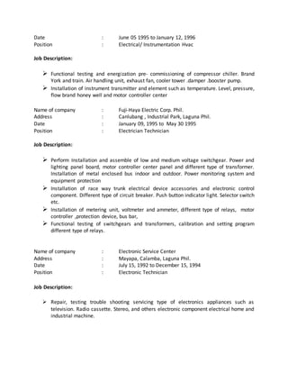 Date : June 05 1995 to January 12, 1996
Position : Electrical/ Instrumentation Hvac
Job Description:
 Functional testing and energization pre- commissioning of compressor chiller. Brand
York and train. Air handling unit, exhaust fan, cooler tower .damper .booster pump.
 Installation of instrument transmitter and element such as temperature. Level, pressure,
flow brand honey well and motor controller center
Name of company : Fuji-Haya Electric Corp. Phil.
Address : Canlubang , Industrial Park, Laguna Phil.
Date : January 09, 1995 to May 30 1995
Position : Electrician Technician
Job Description:
 Perform Installation and assemble of low and medium voltage switchgear. Power and
lighting panel board, motor controller center panel and different type of transformer.
Installation of metal enclosed bus indoor and outdoor. Power monitoring system and
equipment protection
 Installation of race way trunk electrical device accessories and electronic control
component. Different type of circuit breaker. Push button indicator light. Selector switch
etc.
 Installation of metering unit, voltmeter and ammeter, different type of relays, motor
controller ,protection device, bus bar,
 Functional testing of switchgears and transformers, calibration and setting program
different type of relays.
Name of company : Electronic Service Center
Address : Mayapa, Calamba, Laguna Phil.
Date : July 15, 1992 to December 15, 1994
Position : Electronic Technician
Job Description:
 Repair, testing trouble shooting servicing type of electronics appliances such as
television. Radio cassette. Stereo, and others electronic component electrical home and
industrial machine.
 