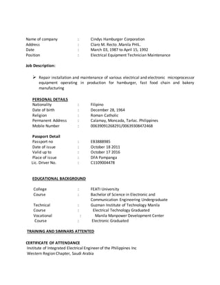 Name of company : Cindys Hamburger Corporation
Address : Claro M. Recto .Manila PHIL.
Date : March 03, 1987 to April 15, 1992
Position : Electrical Equipment Technician Maintenance
Job Description:
 Repair installation and maintenance of various electrical and electronic microprocessor
equipment operating in production for hamburger, fast food chain and bakery
manufacturing
PERSONAL DETAILS
Nationality : Filipino
Date of birth : December 28, 1964
Religion : Roman Catholic
Permanent Address : Calamay, Moncada, Tarlac. Philippines
Mobile Number : 00639091268291/00639308472468
Passport Detail
Passport no : EB3888985
Date of issue : October 18 2011
Valid up to : October 17 2016
Place of issue : DFA Pampanga
Lic. Driver No. : C1109004478
EDUCATIONAL BACKGROUND
College : FEATI University
Course : Bachelor of Science in Electronic and
Communication Engineering Undergraduate
Technical : Guzman Institute of Technology Manila
Course : Electrical Technology Graduated
Vocational : Manila Manpower Development Center
Course : Electronic Graduated
TRAINING AND SIMINARS ATTENTED
CERTIFICATE OF ATTENDANCE
Institute of Integrated Electrical Engineer of the Philippines Inc
Western Region Chapter, Saudi Arabia
 