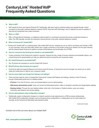 CenturyLink®
HostedVoIP
FrequentlyAskedQuestions
Q: What is VoIP?
A: VoIP stands for Voice over Internet Protocol (IP).Traditionally, calls were made by sending analog voice signals through a direct
connection to the public switched telephone network (PSTN). Now with VoIP technology, voice is digitized and sent as packets of
data that are transported over a data connection.
Q: What is a PBX?
A: PBX, or Private Branch Exchange, is a telephone switch located on a business’s premises that serves a particular business or
office. The PBX typically connects the business’s internal phones to the public switched telephone network.
Q: What is CenturyLink®
HostedVoIP?
A: CenturyLink®
Hosted VoIP is a network-based, fully hosted VoIP service, meaning you do not need to purchase and maintain a PBX
on your premises. Voice and data traffic travels over a single connection to the private CenturyLink network (not the open Internet)
and the network-based CenturyLink platform provides all the features and functionality of an IP-PBX.
Q: How do I connect to the CenturyLink network to use HostedVoIP?
A: A data connection to the CenturyLink network is required. CenturyLink has a range of access methods and bandwidth options, and
a local CenturyLink representative can help you determine which one best fits your business’s needs.
Q: Do I need IP phones to use HostedVoIP?
A: Yes. IP phones are necessary to use the Hosted VoIP product.
Q: What IP phones does CenturyLink support?
A: CenturyLink sells and supports Polycom® and Cisco® brand IP phones. A CenturyLink account manager can advise you on which
make and model phone is right for your company’s needs.
Q: How do users select and change their features and settings?
A: There are three ways for users to change their CenturyLink®
Hosted VoIP features and settings: directly on their IP phones,
through a Web-based portal and on a desktop toolbar.
• IP phone: From their IP phone, users can activate features such as call forwarding.
• Web-based administrator portal: Users can access the Web-based portal in office or remotely to activate and change feature settings.
• Desktop toolbar:Through the user desktop toolbar, which sits in the browser or Outlook window, users can access
commonly used features and remote settings.
Q: How do administrators make configuration changes?
A: Traditionally, system configuration changes to a network required on-site adjustments to a PBX by trained professionals.
With Hosted VoIP, configuration changes, such as changing phone configurations, or dialing plans can be made easily and
remotely via the CenturyLink Web-based administrative portal.
Continued on back.
Contact me to find out more about our Hosted VoIP.
Visit centurylink.com/hostedVoIP
ss141014 7/14
 