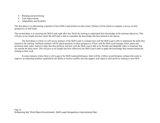 • Planning and prioritizing
• Task improvement
• Adaptability and flexibility
The first phase is in determining a baseline of how Shift Leads perform in their stores. Partners will be asked to complete a survey on their
perspective of shift leads.
The second phase is in assessing the Shift Leads right after they finish the training to understand their knowledge of the learning objectives. This
will give us an insight into how much the shift lead is able to remember the knowledge that they learned in the classes.
The third phase is where we will survey partners of the Shift Leads to evaluate how well the Shift Lead is able to implement the skills they
learned in the training. Starbucks partners will be asked questions on their perspective of how well the Shift Lead manages stress, plans and
prioritizes daily tasks, improves tasks that they perform, and how well the Shift Lead is able to be flexible and adaptable when in situations that
are outside the daily norm. This will give us an insight into how effectively the Shift Lead is able to apply the knowledge they learned during the
training to their work.
In some instances where there is still a gap in the Shift Leads performance, there will be a follow up performance critique that seeks to
improve on leadership qualities qualified by the ability to resolve conflict, provide support, and improve store profit by looking at store ROI.
Page 15
Enhancing the Third Place Environment: Shift Lead Perspective Instructional Plan
 