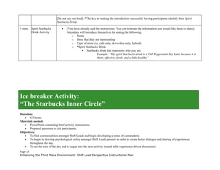 [Do not say out loud]: *The key to making the introduction successful: having participants identify their Spirit
Starbucks Drink.
5 mins Spirit Starbucks
Drink Activity
• [You have already said the instructions. You can reiterate the information you would like them to share]:
Attendees will introduce themselves by stating the following:
o Name
o Store that they are representing
o Type of store (i.e. cafe only, drive-thru only, hybrid)
o *Spirit Starbucks Drink
 Starbucks drink that represents who you are:
 Example: “My spirit Starbucks drink is a Tall Peppermint Soy Latte because it is
short, effective, fresh, and a little healthy”
Ice breaker Activity:
“The Starbucks Inner Circle”
Duration:
• 0.5 hours.
Materials needed:
• PowerPoint containing brief activity instructions.
• Prepared questions to ask participants.
Objectives:
• To find commonalities amongst Shift Leads and begin developing a sense of camaraderie.
• To begin to develop psychological safety amongst Shift Leads present in order to create better dialogue and sharing of experiences
throughout the day.
• To set the tone of the day and to segue into the next activity (round table experience driven discussion)
Page 17
Enhancing the Third Place Environment: Shift Lead Perspective Instructional Plan
 