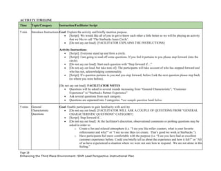 ACTIVITY TIMELINE
Time Topic/Category Instruction/Facilitator Script
5 min Introduce Instructions Goal: Explain the activity and briefly mention purpose.
• [Script]: We would like all of you to get to know each other a little better so we will be playing an activity
that we like to call ‘The Starbucks Inner Circle’.
• [Do not say out loud]: [FACILITATOR EXPLAINS THE INSTRUCTIONS]
Activity Instructions:
• [Script]: Everyone stand up and form a circle.
• [Script]: I am going to read off some questions. If you feel it pertains to you please step forward (into the
circle).
• [Do not say out loud]: Start each question with “Step forward if…”
• [Do not say out loud, but take note of]: The participants will take account of who has stepped forward and
who has not, acknowledging commonality.
• [Script]: If a question pertains to you and you step forward, before I ask the next question please step back
(to where you were before).
[Do not say out loud]: FACILITATOR NOTES
• Questions will be asked in several rounds increasing from “General Characteristic”, “Customer
Experience” to “Starbucks Partner Experience”
• Ask several questions from each category.
• Questions are separated into 3 categories. *see sample question bank below
5 mins General
Characteristic
Questions
Goal: Enable participants to gain familiarity with activity
• [Do not say out loud]: [FACILITATOR WILL ASK A COUPLE OF QUESTIONS FROM “GENERAL
CHARACTERISTIC QUESTIONS” CATEGORY]
• [Script]: Step forward if…
• [Do not say out loud]: At the facilitator's discretion, observational comments or probing questions may be
asked in order to:
o Create a fun and relaxed atmosphere (i.e. “I see you like roller coasters, what is your favorite
rollercoaster and why?” or “I see no one likes ice cream. That’s good we work at Starbucks.”).
o Have participants feel more comfortable with the purpose (i.e. “I see you have had an excellent
customer experience before. Could you briefly tell us about the experience and how it felt?” or “All
of us have experienced a situation where we were not sure how to respond. We are not alone in this
feeling.”
Page 18
Enhancing the Third Place Environment: Shift Lead Perspective Instructional Plan
 