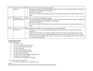 9 mins Customer Experience
Questions
Goal: Have participants get used to sharing experiences
• [Do not say out loud]: [FACILITATOR WILL ASK A COUPLE OF QUESTIONS FROM “CUSTOMER
EXPERIENCE QUESTIONS” CATEGORY]
• [Script]: Step forward if…
• [Do not say out loud]: At the facilitator's discretion, observational comments or probing questions may be
asked.
9 mins Starbucks Partner
Experience Questions
Goal: Create an atmosphere of sharing and comfort.
• [Do not say out loud]: [FACILITATOR WILL ASK A COUPLE OF QUESTIONS FROM “STARBUCKS
PARTNER EXPERIENCE QUESTIONS” CATEGORY]
• [Script]: Step forward if…
• [Do not say out loud]: At the facilitator's discretion, observational comments or probing questions may be
asked.
2 mins Wrap up + Segue to
next activity
Goal: Highlight commonalities between participants and create understanding.
• [Script]: As you can see, we all have different perspectives and many of us have gone through similar
experiences.
• [Script]: Remember that we are all here to support each other. Everyone can experience the exact same
situation and everyone can take something different away from the same situation. We want you to keep
this in mind as we go through the day. This is a safe place to voice your opinions and we want everyone to
share their unique perspective.
Sample Question Bank
1. General Questions
• ...you like ice cream.
• .. you have traveled outside the country.
• ...you enjoy long walks on the beach.
• ...you are a cat person.
• ...you like experiencing new things.
• ...you have a favorite Starbucks drink.
• ...you like the Starbucks green.
• ...you know how to make Starbucks Liquid Cocaine.
• ...you prefer early morning shifts.
• ...you like the music that plays at Starbucks.
2. Customer Experience Questions
• ...a business’ customer service is important to you.
Page 19
Enhancing the Third Place Environment: Shift Lead Perspective Instructional Plan
 