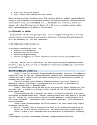 • Raise morale among team members.
• Build a network with Shift Leads from other locations.
During the three months after the training, there will be continuous follow-ups with their manager and district
manager to gage their progress and troubleshoot difficulties they may be encountering. Trainers will be made
available to answer any questions Shift Leads have. At the end of the three-month period, partners and
managers will evaluate Shift Lead progress. Results will be delivered in a consultation meeting with the
district manager and goals will be adjusted to meet their status.
SMART Goal for the training:
By the end of the 3 months development plan, Shift Leads will exemplify leadership skills by providing
support to partners, increasing positive communication, utilizing active listening and emphasizing customer
service and maintaining the *“third place” environment.
EXPECTED BUSINESS RESULTS
As a result of accomplishing the SMART Goal:
• Employee morale will increase.
• Customer satisfaction will increase.
• Increase in store profit earnings.
• Problem solving process and solution implementation will be consistent among all Shift Leads.
*“Third place”: The third place is where customers will want to spend time beyond first two most common
places time is spent (e.g. home & work.). The “third place” is meant to be enjoyed by people for leisure time
or to complete work.
ORGANIZATIONAL ANALYSIS
Starbucks’ competitive advantage is the customer experience that they have created. Starbucks prides
itself on being called the “third place,” a place of leisure for customers. Every Starbucks location around the
world has been made to visually look the same in order to embody sense of familiarity and comfort for the
customer wherever they may be.
The service is unique in that it focuses on the human connection. Every trip to Starbucks is a
personalized experience beginning with each customer’s name written on their cup. Baristas strive to
accommodate customer needs (i.e. adjustable drinks.)
Starbucks’ main product offering and what they are most synonymous with are their beverages items
specifically coffee. In addition to their beverage offerings, they also sell food, gift items, and other coffee
related material goods.
The customer demographic of Starbucks coffee houses is very diverse encompassing all age groups,
ethnic groups, and social economic status. Customers consistently patronize the coffee houses at all times and
every day. There are early morning customers that stop by on their way to work. Students studying late at
night frequent until closing. Churchgoers on Sunday come in on their way to work. There is a customer at
any time on any day.
Starbucks breaks customers into four tiers offering experiences that vary according to how frequent
the customer visits the store:
• First tier - Customers known as the non-users who do not buy any products in the store but use the
facilities (i.e. free wifi, bathroom, order water, etc.) Baristas are encouraged to provide samples of
Starbucks’ product to these customers to entice them in discovering beverages that they might enjoy,
Page 4
Enhancing the Third Place Environment: Shift Lead Perspective Instructional Plan
 