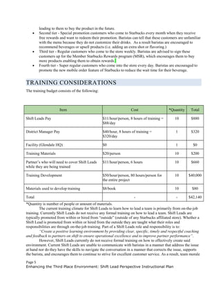 leading to them to buy the product in the future.
• Second tier - Special promotion customers who come to Starbucks every month when they receive
free rewards and want to redeem their promotion. Baristas can tell that these customers are unfamiliar
with the menu because they do not customize their drinks. As a result baristas are encouraged to
recommend beverages or upsell products (i.e. adding an extra shot or flavoring.)
• Third tier - Regular customers who come to the store weekly. Baristas are advised to sign these
customers up for the Member Starbucks Rewards program (MSR), which encourages them to buy
more products enabling them to obtain rewards.
• Fourth tier - Super regular customers who come into the store every day. Baristas are encouraged to
promote the new mobile order feature of Starbucks to reduce the wait time for their beverage.
TRAINING CONSIDERATIONS
The training budget consists of the following:
Item Cost *Quantity Total
Shift Leads Pay $11/hour/person, 8 hours of training =
$88/day
10 $880
District Manager Pay $40/hour, 8 hours of training =
$320/day
1 $320
Facility (Glendale HQ) $0 1 $0
Training Materials $20/person 10 $200
Partner’s who will need to cover Shift Leads
while they are being trained
$11/hour/person, 6 hours 10 $660
Training Development $50/hour/person, 80 hours/person for
the entire project
10 $40,000
Materials used to develop training $8/book 10 $80
Total - - $42,140
*Quantity is number of people or amount of materials.
The current training climate for Shift Leads to learn how to lead a team is primarily from on-the-job
training. Currently Shift Leads do not receive any formal training on how to lead a team. Shift Leads are
typically promoted from within or hired from “outside” (outside of any Starbucks affiliated store). Whether a
Shift Lead is promoted from within or hired from the outside they are taught what their roles and
responsibilities are through on-the-job training. Part of a Shift Leads role and responsibility is to:
“Create a positive learning environment by providing clear, specific, timely and respectful coaching
and feedback to partners on shift to ensure operational excellence and to improve partner performance”.
However, Shift Leads currently do not receive formal training on how to effectively create said
environment. Current Shift Leads are unable to communicate with baristas in a manner that address the issue
at hand nor do they have the skills to navigate the conversation in a manner that corrects the issue, supports
the barista, and encourages them to continue to strive for excellent customer service. As a result, team morale
Page 5
Enhancing the Third Place Environment: Shift Lead Perspective Instructional Plan
 
