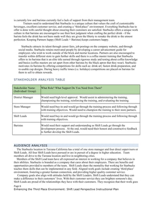 is currently low and baristas currently feel a lack of support from their management team.
Trainers need to understand that Starbucks is a unique culture that values the craft of customizable
beverages, excellent customer service, and creating a “third place” environment. Everything Starbucks has to
offer is done with careful thought about ensuring their customers are satisfied. Starbucks offers a unique work
culture in that baristas are encouraged to use their best judgment when crafting the perfect drink - if the
barista feels the drink has not been made well they are given the liberty to remake the drink to the utmost
perfection. Keeping Partners happy (Shift Leads + Baristas) keeps customers happy.
Starbucks attracts its talent through career fairs, job postings on the company website, and through
social media. Starbucks retains motivated people by developing a career advancement guide for
employees who wish to work outside of the brick and mortar locations. Partners are also encouraged to
transfer within different store to gain further skills and there is a coffee master training that Starbucks
offers to its baristas that is an elite title earned through rigorous study and testing about coffee knowledge
and basics (coffee masters are set apart from other baristas by the black apron that they wear). Starbucks
motivates its baristas by offering competitions for skills such as: drink art; fastest drink preparation, and
re-usable cup designs. During heavy traffic times (i.e. holidays) competitions are placed on baristas for
them to sell to obtain rewards.
STAKEHOLDER ANALYSIS TABLE
Stakeholder Name:
(Individual/ Group)
What Role? What Support Do You Need from Them?
District Manager Would need high-level approval. Would assist in administering the training,
championing the training, reinforcing the training, and evaluating the training.
Store Manager Would need buy-in and would go through the training process and following through
with training objectives. Would need to champion the training to their store partners.
Shift Leads Would need buy-in and would go through the training process and following through
with training objectives.
Baristas Would need their support and understanding as Shift Leads go through the
development process. At the end, would need their honest and constructive feedback
to further develop the Shift Leads.
AUDIENCE ANALYSIS
The Starbucks location in Tarzana California has a total of one store manager and four direct supervisors or
Shift Leads. All four Shift Leads have pursued or are in pursuit of a degree in higher education. Team
members all drive to the Tarzana location and live in neighboring cities.
Members of the Shift Lead team have all expressed an interest in working for a company that believes in
their abilities. Starbucks is branded as a company that cares about their employees. There are benefits and
opportunities provided to members of the team. Shift Leads share the mentality that working for Starbucks
teaches them skills that can be implemented in any field. Aligned work goals include creating ‘third place’
environment, fostering a greater human connection, and providing higher quality customer service.
Company goals also align with attitudes held by the Shift Leaders. Shift Leads understand that they can
make a difference in their customers’ lives. With their customer service they can brighten someone's day.
Shift Leads are proud of the relationships they have with their customers. They recognize that their work goes
Page 6
Enhancing the Third Place Environment: Shift Lead Perspective Instructional Plan
 