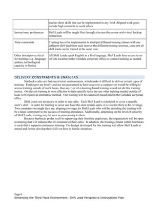 teaches them skills that can be implemented in any field. Aligned work goals
include high standards in work ethics.
Instructional preferences Shift Leads will be taught first through a lecture/discussion with visual backup
instruction.
Time constraints Training has to be implemented in multiple different training classes with one
different shift lead from each store at the different training sessions, since not all
shift leads can be trained at the same time.
Other descriptors critical
for training (e.g., language
spoken, technological
capacity or limits)
All Shift Leads speak English as a first language. Shift Leads have access to an
off-site location in the Glendale corporate office to conduct training as needed.
DELIVERY CONSTRAINTS & ENABLERS
Starbucks cafes are fast paced retail environments, which make it difficult to deliver certain types of
training. Employees are hourly and are not guaranteed to have access to a computer or would be willing to
access training outside of work hours, thus any type of e-learning based training would not do this training
justice. On-the-job training is most effective to train specific tasks but any other training needed outside of
tasks will require an alternative method. Our training will be classroom based held in the Glendale corporate
office.
Shift Leads are necessary in order to run cafes. Each Shift Lead is scheduled to cover a specific
store’s shift. In order for training to occur and have the store remain open, it is vital for there to be coverage.
Two constrains we might face are: aligning coverage for Shift Leads who will be attending the training will
be a large component to the success of training attendance. Additionally, depending on the level of seniority
of Shift Leads, training may be seen as unnecessary to them.
Because Starbucks prides itself in supporting their frontline employees, the organization will be open
to training that will enhance the environment of their cafes. In addition, the training climate within Starbucks
is such that it supports continuous training. The budget developed for this training will allow Shift Leads to
attend and further develop their skills on how to handle situations.
Page 8
Enhancing the Third Place Environment: Shift Lead Perspective Instructional Plan
 