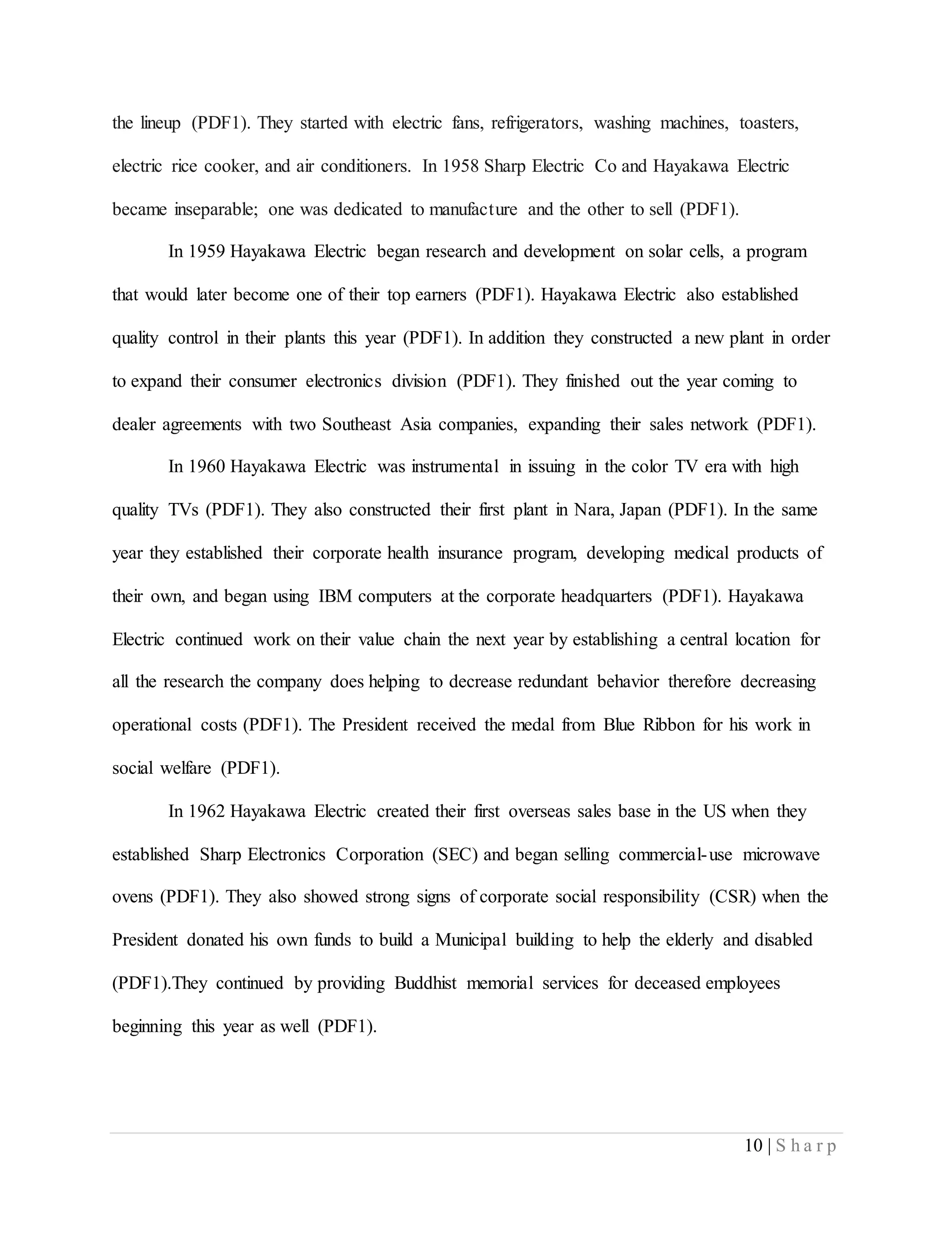 10 | S h a r p
the lineup (PDF1). They started with electric fans, refrigerators, washing machines, toasters,
electric rice cooker, and air conditioners. In 1958 Sharp Electric Co and Hayakawa Electric
became inseparable; one was dedicated to manufacture and the other to sell (PDF1).
In 1959 Hayakawa Electric began research and development on solar cells, a program
that would later become one of their top earners (PDF1). Hayakawa Electric also established
quality control in their plants this year (PDF1). In addition they constructed a new plant in order
to expand their consumer electronics division (PDF1). They finished out the year coming to
dealer agreements with two Southeast Asia companies, expanding their sales network (PDF1).
In 1960 Hayakawa Electric was instrumental in issuing in the color TV era with high
quality TVs (PDF1). They also constructed their first plant in Nara, Japan (PDF1). In the same
year they established their corporate health insurance program, developing medical products of
their own, and began using IBM computers at the corporate headquarters (PDF1). Hayakawa
Electric continued work on their value chain the next year by establishing a central location for
all the research the company does helping to decrease redundant behavior therefore decreasing
operational costs (PDF1). The President received the medal from Blue Ribbon for his work in
social welfare (PDF1).
In 1962 Hayakawa Electric created their first overseas sales base in the US when they
established Sharp Electronics Corporation (SEC) and began selling commercial-use microwave
ovens (PDF1). They also showed strong signs of corporate social responsibility (CSR) when the
President donated his own funds to build a Municipal building to help the elderly and disabled
(PDF1).They continued by providing Buddhist memorial services for deceased employees
beginning this year as well (PDF1).
 