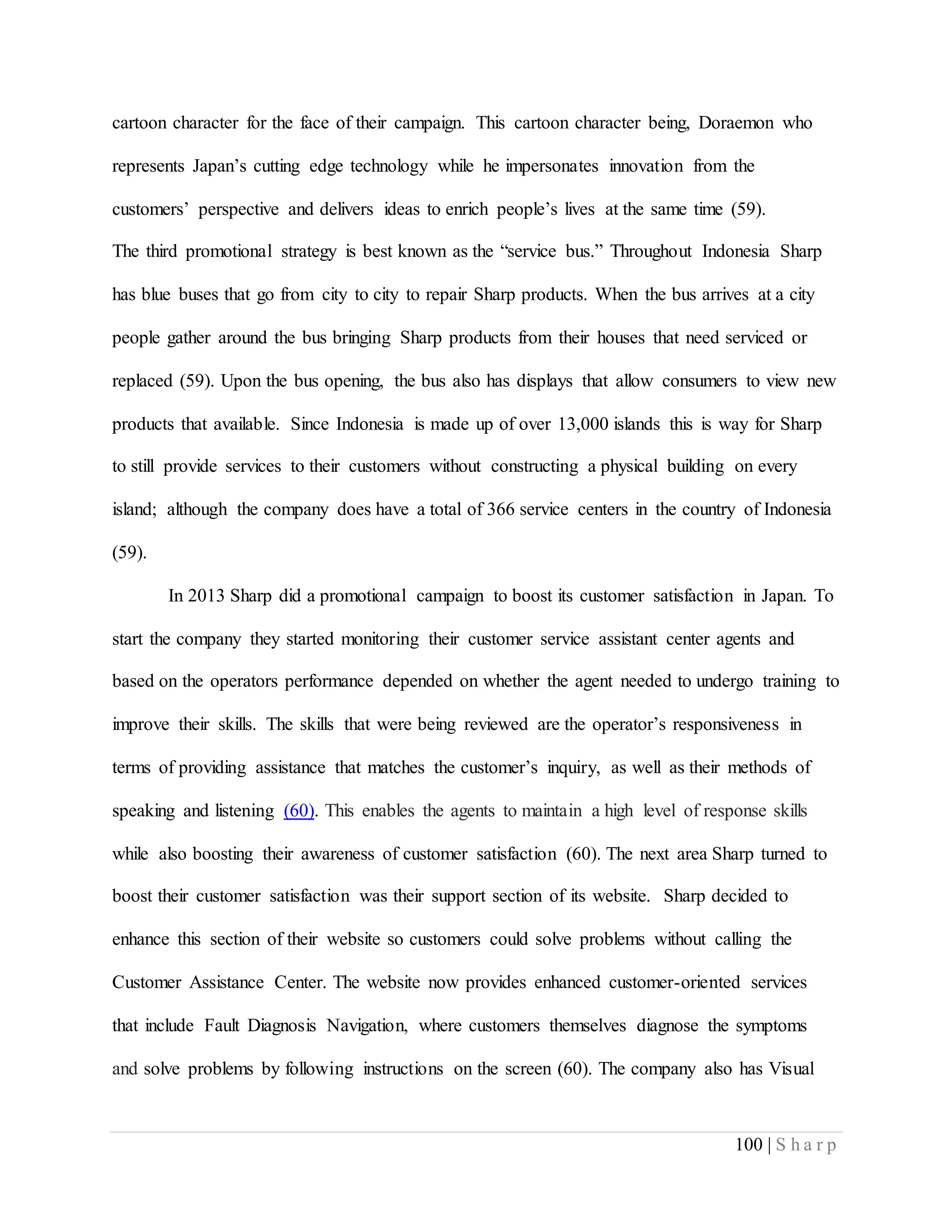 100 | S h a r p
cartoon character for the face of their campaign. This cartoon character being, Doraemon who
represents Japan’s cutting edge technology while he impersonates innovation from the
customers’ perspective and delivers ideas to enrich people’s lives at the same time (59).
The third promotional strategy is best known as the “service bus.” Throughout Indonesia Sharp
has blue buses that go from city to city to repair Sharp products. When the bus arrives at a city
people gather around the bus bringing Sharp products from their houses that need serviced or
replaced (59). Upon the bus opening, the bus also has displays that allow consumers to view new
products that available. Since Indonesia is made up of over 13,000 islands this is way for Sharp
to still provide services to their customers without constructing a physical building on every
island; although the company does have a total of 366 service centers in the country of Indonesia
(59).
In 2013 Sharp did a promotional campaign to boost its customer satisfaction in Japan. To
start the company they started monitoring their customer service assistant center agents and
based on the operators performance depended on whether the agent needed to undergo training to
improve their skills. The skills that were being reviewed are the operator’s responsiveness in
terms of providing assistance that matches the customer’s inquiry, as well as their methods of
speaking and listening (60). This enables the agents to maintain a high level of response skills
while also boosting their awareness of customer satisfaction (60). The next area Sharp turned to
boost their customer satisfaction was their support section of its website. Sharp decided to
enhance this section of their website so customers could solve problems without calling the
Customer Assistance Center. The website now provides enhanced customer-oriented services
that include Fault Diagnosis Navigation, where customers themselves diagnose the symptoms
and solve problems by following instructions on the screen (60). The company also has Visual
 