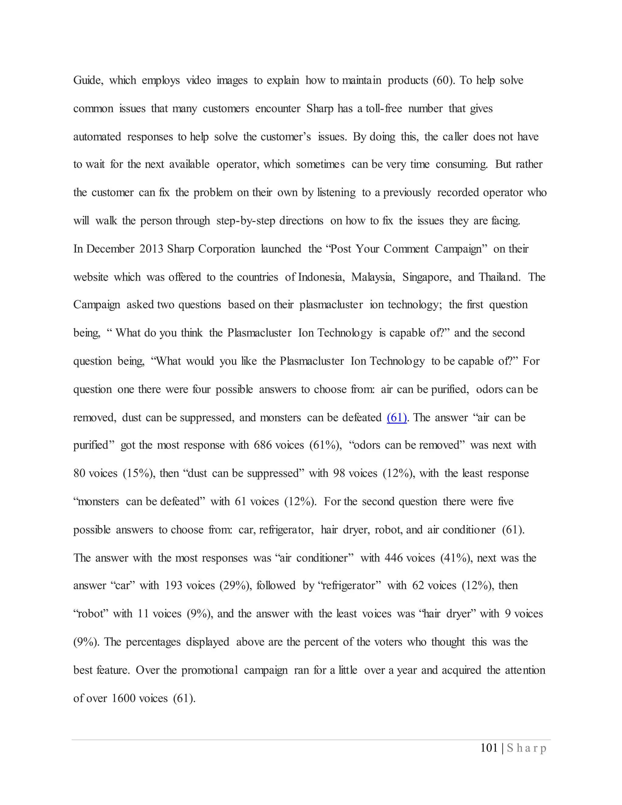 101 | S h a r p
Guide, which employs video images to explain how to maintain products (60). To help solve
common issues that many customers encounter Sharp has a toll-free number that gives
automated responses to help solve the customer’s issues. By doing this, the caller does not have
to wait for the next available operator, which sometimes can be very time consuming. But rather
the customer can fix the problem on their own by listening to a previously recorded operator who
will walk the person through step-by-step directions on how to fix the issues they are facing.
In December 2013 Sharp Corporation launched the “Post Your Comment Campaign” on their
website which was offered to the countries of Indonesia, Malaysia, Singapore, and Thailand. The
Campaign asked two questions based on their plasmacluster ion technology; the first question
being, “ What do you think the Plasmacluster Ion Technology is capable of?” and the second
question being, “What would you like the Plasmacluster Ion Technology to be capable of?” For
question one there were four possible answers to choose from: air can be purified, odors can be
removed, dust can be suppressed, and monsters can be defeated (61). The answer “air can be
purified” got the most response with 686 voices (61%), “odors can be removed” was next with
80 voices (15%), then “dust can be suppressed” with 98 voices (12%), with the least response
“monsters can be defeated” with 61 voices (12%). For the second question there were five
possible answers to choose from: car, refrigerator, hair dryer, robot, and air conditioner (61).
The answer with the most responses was “air conditioner” with 446 voices (41%), next was the
answer “car” with 193 voices (29%), followed by “refrigerator” with 62 voices (12%), then
“robot” with 11 voices (9%), and the answer with the least voices was “hair dryer” with 9 voices
(9%). The percentages displayed above are the percent of the voters who thought this was the
best feature. Over the promotional campaign ran for a little over a year and acquired the attention
of over 1600 voices (61).
 