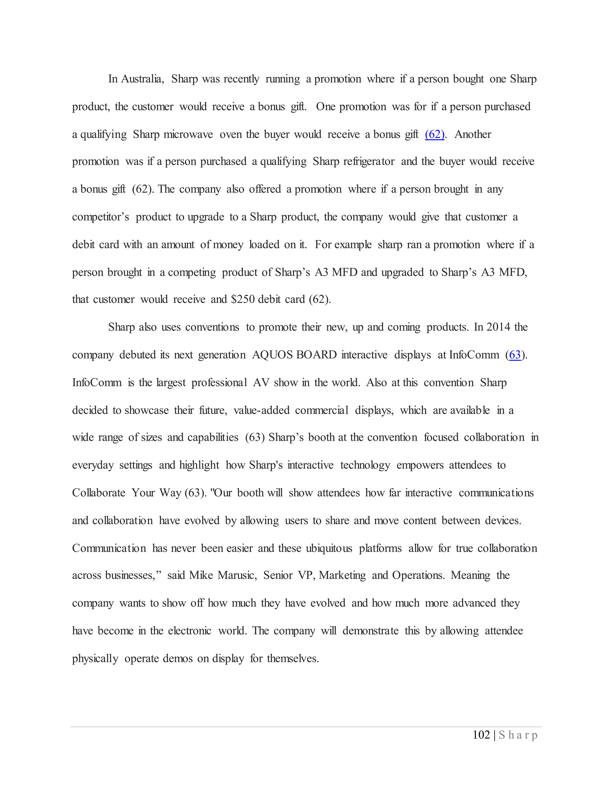 102 | S h a r p
In Australia, Sharp was recently running a promotion where if a person bought one Sharp
product, the customer would receive a bonus gift. One promotion was for if a person purchased
a qualifying Sharp microwave oven the buyer would receive a bonus gift (62). Another
promotion was if a person purchased a qualifying Sharp refrigerator and the buyer would receive
a bonus gift (62). The company also offered a promotion where if a person brought in any
competitor’s product to upgrade to a Sharp product, the company would give that customer a
debit card with an amount of money loaded on it. For example sharp ran a promotion where if a
person brought in a competing product of Sharp’s A3 MFD and upgraded to Sharp’s A3 MFD,
that customer would receive and $250 debit card (62).
Sharp also uses conventions to promote their new, up and coming products. In 2014 the
company debuted its next generation AQUOS BOARD interactive displays at InfoComm (63).
InfoComm is the largest professional AV show in the world. Also at this convention Sharp
decided to showcase their future, value-added commercial displays, which are available in a
wide range of sizes and capabilities (63) Sharp’s booth at the convention focused collaboration in
everyday settings and highlight how Sharp's interactive technology empowers attendees to
Collaborate Your Way (63). "Our booth will show attendees how far interactive communications
and collaboration have evolved by allowing users to share and move content between devices.
Communication has never been easier and these ubiquitous platforms allow for true collaboration
across businesses,” said Mike Marusic, Senior VP, Marketing and Operations. Meaning the
company wants to show off how much they have evolved and how much more advanced they
have become in the electronic world. The company will demonstrate this by allowing attendee
physically operate demos on display for themselves.
 